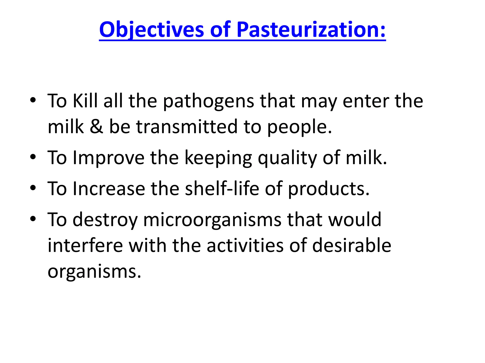 Objectives of Pasteurization:
• To Kill all the pathogens that may enter the
milk & be transmitted to people.
• To Improve the keeping quality of milk.
• To Increase the shelf-life of products.
• To destroy microorganisms that would
interfere with the activities of desirable
organisms.
 