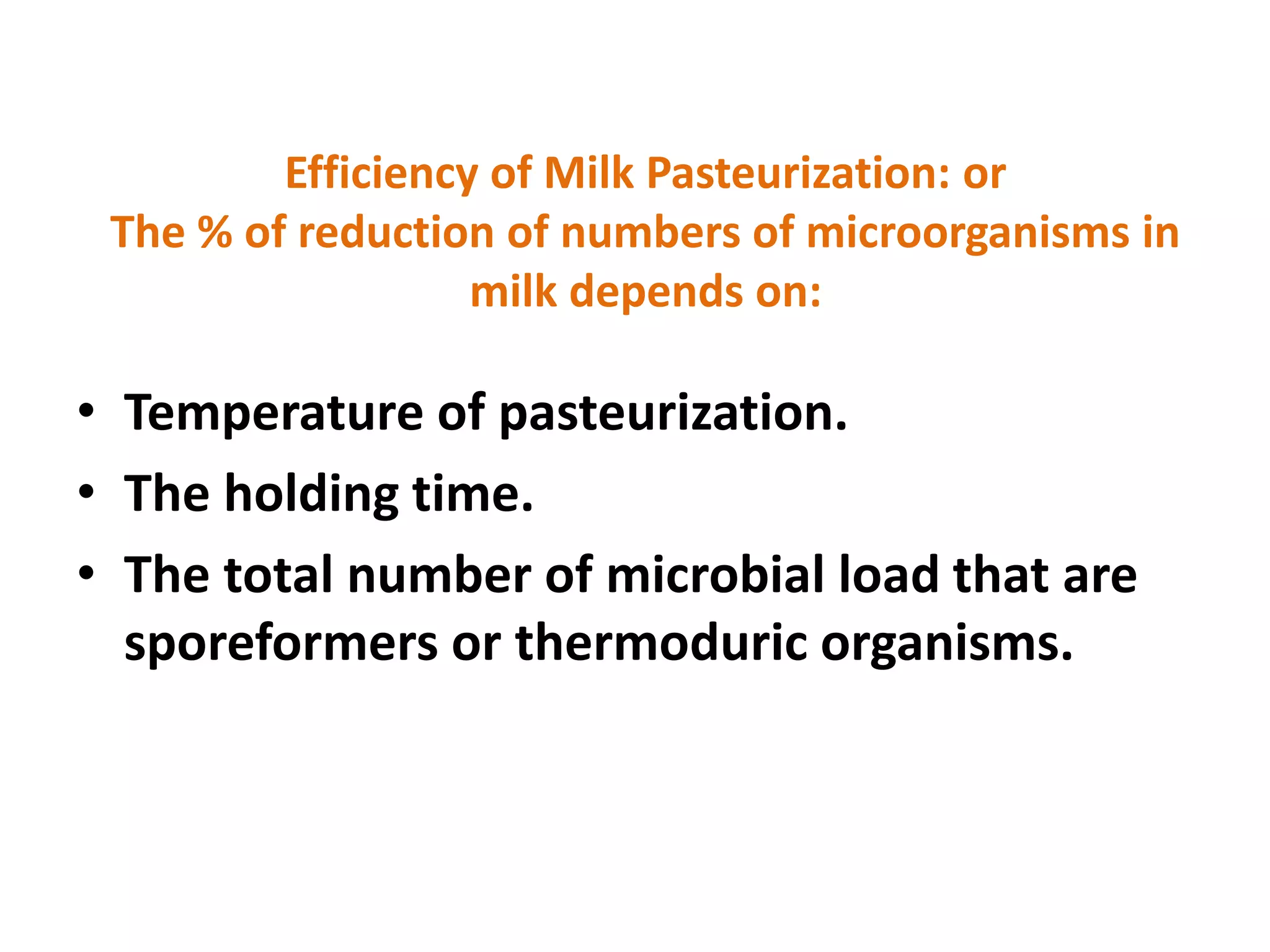 Efficiency of Milk Pasteurization: or
The % of reduction of numbers of microorganisms in
milk depends on:
• Temperature of pasteurization.
• The holding time.
• The total number of microbial load that are
sporeformers or thermoduric organisms.
 