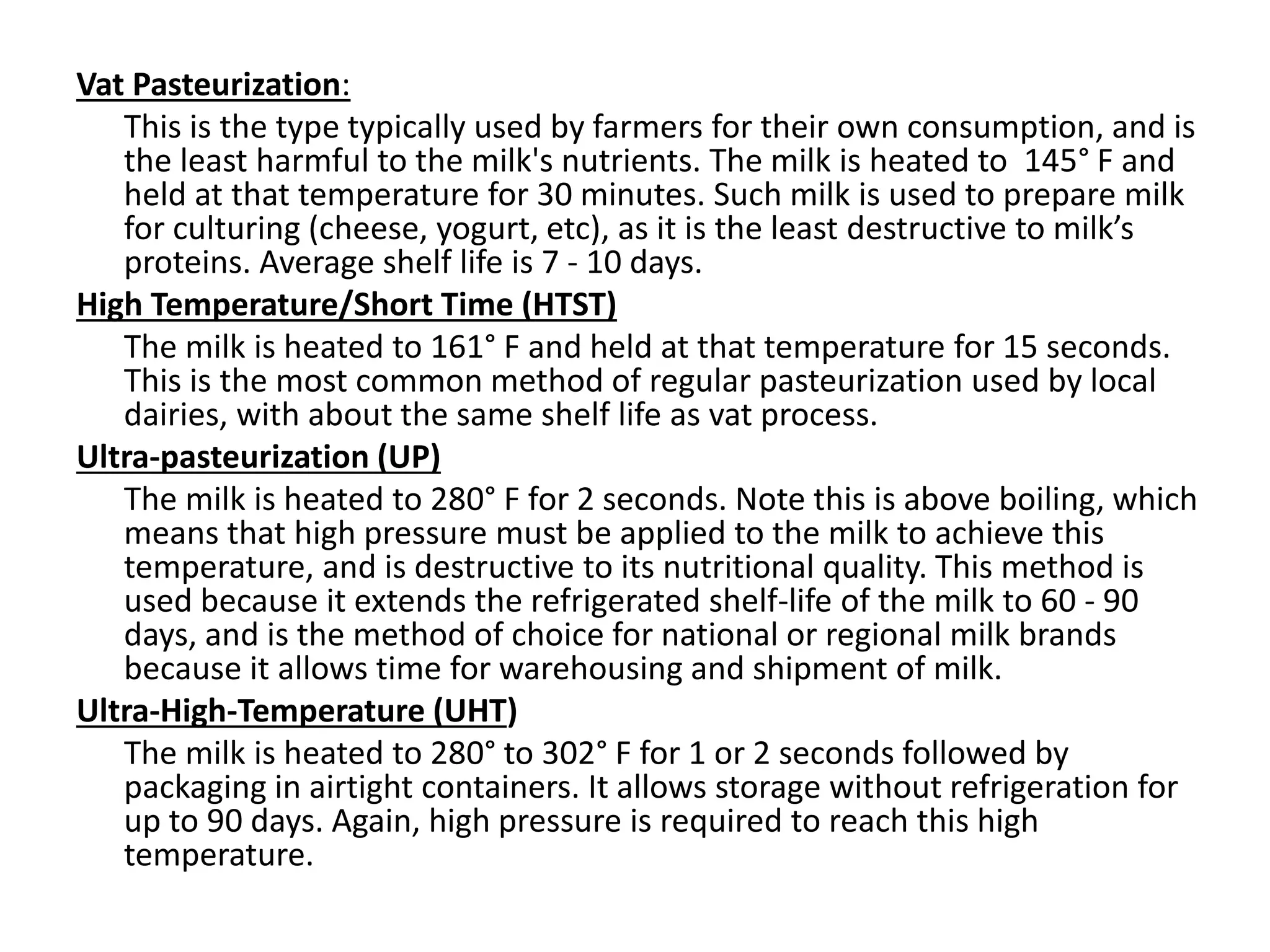 Vat Pasteurization:
This is the type typically used by farmers for their own consumption, and is
the least harmful to the milk's nutrients. The milk is heated to 145° F and
held at that temperature for 30 minutes. Such milk is used to prepare milk
for culturing (cheese, yogurt, etc), as it is the least destructive to milk’s
proteins. Average shelf life is 7 - 10 days.
High Temperature/Short Time (HTST)
The milk is heated to 161° F and held at that temperature for 15 seconds.
This is the most common method of regular pasteurization used by local
dairies, with about the same shelf life as vat process.
Ultra-pasteurization (UP)
The milk is heated to 280° F for 2 seconds. Note this is above boiling, which
means that high pressure must be applied to the milk to achieve this
temperature, and is destructive to its nutritional quality. This method is
used because it extends the refrigerated shelf-life of the milk to 60 - 90
days, and is the method of choice for national or regional milk brands
because it allows time for warehousing and shipment of milk.
Ultra-High-Temperature (UHT)
The milk is heated to 280° to 302° F for 1 or 2 seconds followed by
packaging in airtight containers. It allows storage without refrigeration for
up to 90 days. Again, high pressure is required to reach this high
temperature.
 
