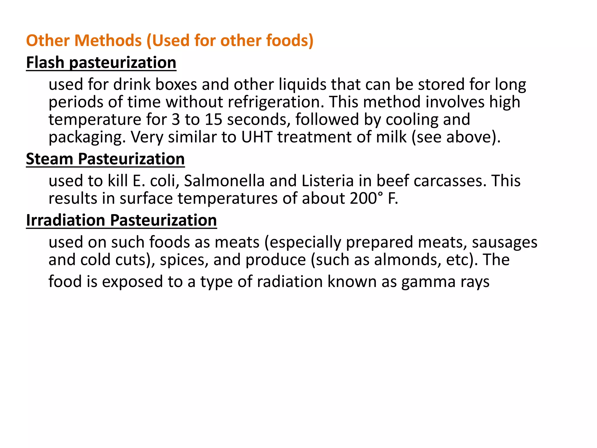 Other Methods (Used for other foods)
Flash pasteurization
used for drink boxes and other liquids that can be stored for long
periods of time without refrigeration. This method involves high
temperature for 3 to 15 seconds, followed by cooling and
packaging. Very similar to UHT treatment of milk (see above).
Steam Pasteurization
used to kill E. coli, Salmonella and Listeria in beef carcasses. This
results in surface temperatures of about 200° F.
Irradiation Pasteurization
used on such foods as meats (especially prepared meats, sausages
and cold cuts), spices, and produce (such as almonds, etc). The
food is exposed to a type of radiation known as gamma rays
 
