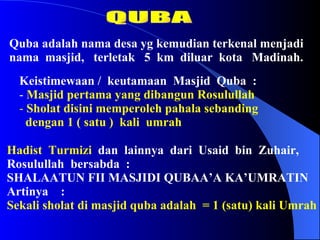 QUBA Quba adalah nama desa yg kemudian terkenal menjadi nama  masjid,  terletak  5  km  diluar  kota  Madinah. ,[object Object],[object Object],[object Object],[object Object],Hadist  Turmizi   dan  lainnya  dari  Usaid  bin  Zuhair,  Rosulullah  bersabda  : SHALAATUN FII MASJIDI QUBAA’A KA’UMRATIN Artinya  : Sekali sholat di masjid quba adalah  = 1 (satu) kali Umrah 