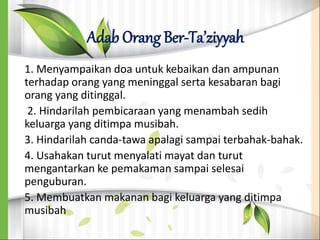 Adab Orang Ber-Ta’ziyyah
1. Menyampaikan doa untuk kebaikan dan ampunan
terhadap orang yang meninggal serta kesabaran bagi
orang yang ditinggal.
2. Hindarilah pembicaraan yang menambah sedih
keluarga yang ditimpa musibah.
3. Hindarilah canda-tawa apalagi sampai terbahak-bahak.
4. Usahakan turut menyalati mayat dan turut
mengantarkan ke pemakaman sampai selesai
penguburan.
5. Membuatkan makanan bagi keluarga yang ditimpa
musibah
 
