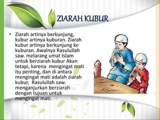 ZIARAH KUBUR
• Ziarah artinya berkunjung,
kubur artinya kuburan. Ziarah
kubur artinya berkunjung ke
kuburan. Awalnya Rasulullah
saw. melarang umat Islam
untuk berziarah kubur Akan
tetapi, karena mengingat mati
itu penting, dan di antara
mengingat mati adalah ziarah
kubur, Rasulullah saw.
menganjurkan berziarah
dengan tujuan untuk
mengingat mati.
 