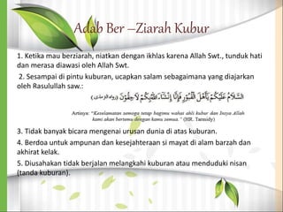 Adab Ber –Ziarah Kubur
1. Ketika mau berziarah, niatkan dengan ikhlas karena Allah Swt., tunduk hati
dan merasa diawasi oleh Allah Swt.
2. Sesampai di pintu kuburan, ucapkan salam sebagaimana yang diajarkan
oleh Rasulullah saw.:
3. Tidak banyak bicara mengenai urusan dunia di atas kuburan.
4. Berdoa untuk ampunan dan kesejahteraan si mayat di alam barzah dan
akhirat kelak.
5. Diusahakan tidak berjalan melangkahi kuburan atau menduduki nisan
(tanda kuburan).
 