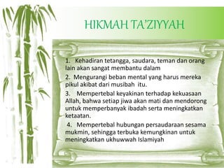HIKMAH TA’ZIYYAH
1. Kehadiran tetangga, saudara, teman dan orang
lain akan sangat membantu dalam
2. Mengurangi beban mental yang harus mereka
pikul akibat dari musibah itu.
3. Mempertebal keyakinan terhadap kekuasaan
Allah, bahwa setiap jiwa akan mati dan mendorong
untuk memperbanyak ibadah serta meningkatkan
ketaatan.
4. Mempertebal hubungan persaudaraan sesama
mukmin, sehingga terbuka kemungkinan untuk
meningkatkan ukhuwwah Islamiyah
 