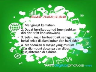 HIKMAH ZIARAH KUBUR
• 1. Mengingat kematian.
• 2. Dapat bersikap zuhud (menjauhkan
diri dari sifat keduniawian).
• 3. Selalu ingin berbuat baik sebagai
bekal kelak di alam kubur dan hari akhir.
• 4. Mendoakan si mayat yang muslim
agar diampuni dosanya dan diberi
kesejahteraan di akhirat.
 