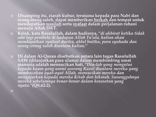  Disamping itu, ziarah kubur, terutama kepada para Nabi dan
orang-orang saleh, dapat memberikan berkah dan tempat untuk
mendapatkan wasilah serta syafaat dalam perjalanan ruhani
menuju Allah SWT.
 Kelak, kata Rasulullah, dalam hadisnya, ''di akhirat ketika tidak
ada lagi pembela di hadapan Allah Ta'ala, kalian akan
mendapatkan syafaat dariku, ahlul baitku, para syuhada dan
orang-orang saleh diantara kalian.'‘
 Di dalam Al-Quran disebutkan antara lain tugas Rasulullah
SAW (dilanjutkan para ulama) dalam membimbing umat
manusia adalah mensucikan hati. ''Dia-lah yang mengutus
kepada kaum yang ummi seorang Rasul diantara mereka yang
membacakan ayat-ayat Allah, mensucikan mereka dan
mengajarkan kepada mereka Kitab dan hikmah. Susungguhnya
mereka sebelumnya benar-benar dalam kesesatan yang
nyata.''(QS.62:2).

 