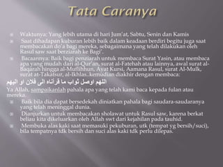  Waktunya: Yang lebih utama di hari Jum’at, Sabtu, Senin dan Kamis
 Saat dihadapan kuburan lebih baik dalam keadaan berdiri begitu juga saat
membacakan do’a bagi mereka, sebagaimana yang telah dilakukan oleh
Rasul saw saat berziarah ke Bagi’.
 Bacaannya: Baik bagi penziarah untuk membaca Surat Yasin, atau membaca
apa yang mudah dari al-Qur’an, surat al-Fatehah atau lainnya, awal surat al-
Baqarah hingga al-Muflihhun, Ayat Kursi, Aamana Rasul, surat Al-Mulk,
surat at-Takatsur, al-Ikhlas..kemudian diakhir dengan membaca:
‫اليهم‬ ‫او‬ ‫فالن‬ ‫الى‬ ‫قُأناه‬ ‫ما‬ ‫ثواب‬ ‫اوصل‬ ‫اللهم‬
Ya Allah, sampaikanlah pahala apa yang telah kami baca kepada fulan atau
mereka.
 Baik bila dia dapat bersedekah diniatkan pahala bagi saudara-saudaranya
yang telah meninggal dunia.
 Dianjurkan untuk membacakan sholawat untuk Rasul saw, karena berkat
beliau kita dikeluarkan oleh Allah swt dari kejahilan pada tauhid.
 Membuka alas kaki saat memasuki pekuburan, utk (tempat yg bersih/suci),
bila tempatnya tdk bersih dan suci alas kaki tdk perlu dilepas.
 