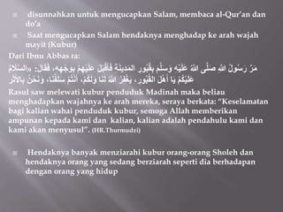  disunnahkan untuk mengucapkan Salam, membaca al-Qur’an dan
do’a
 Saat mengucapkan Salam hendaknya menghadap ke arah wajah
mayit (Kubur)
Dari Ibnu Abbas ra:
ُ‫ب‬ُ‫ق‬ِ‫ب‬ َ‫م‬‫ل‬َ‫س‬ َ‫و‬ ِ‫ه‬ْ‫ي‬َ‫ل‬َ‫ع‬ ُ‫َّللا‬ ‫ى‬‫ل‬َ‫ص‬ ِ‫َّللا‬ ُ‫ل‬‫و‬ُ‫س‬َ‫ر‬ َُ‫م‬
ِ‫ه‬ْ‫ج‬َ‫و‬ِ‫ب‬ ْ‫م‬ِ‫ه‬ْ‫ي‬َ‫ل‬َ‫ع‬ َ‫ل‬َ‫ب‬ْ‫ق‬َ‫أ‬َ‫ف‬ ِ‫ة‬َ‫ن‬‫ِي‬‫د‬َ‫م‬‫ال‬ ِ
‫ور‬
َ‫ل‬‫ا‬َ‫ق‬َ‫ف‬ ،ِ‫ه‬
:
«
ُ‫م‬ َ
‫ال‬‫الس‬
َ‫أ‬ ،ْ‫م‬ُ‫ك‬َ‫ل‬َ‫و‬ ‫ا‬َ‫ن‬َ‫ل‬ ُ‫َّللا‬ ُُِ‫ف‬ْ‫غ‬َ‫ي‬ ، ِ‫ور‬ُ‫ب‬ُ‫ق‬‫ال‬ َ‫ل‬ْ‫ه‬َ‫أ‬ ‫ا‬َ‫ي‬ ْ‫م‬ُ‫ك‬ْ‫ي‬َ‫ل‬َ‫ع‬
َُِ‫ث‬َ‫ِل‬‫ا‬ِ‫ب‬ ُ‫ن‬ْ‫ح‬َ‫ن‬َ‫و‬ ،‫ا‬َ‫ن‬ُ‫ف‬َ‫ل‬َ‫س‬ ْ‫م‬ُ‫ت‬ْ‫ن‬
Rasul saw melewati kubur penduduk Madinah maka beliau
menghadapkan wajahnya ke arah mereka, seraya berkata: “Keselamatan
bagi kalian wahai penduduk kubur, semoga Allah memberikan
ampunan kepada kami dan kalian, kalian adalah pendahulu kami dan
kami akan menyusul”. (HR.Thurmudzi)
 Hendaknya banyak menziarahi kubur orang-orang Sholeh dan
hendaknya orang yang sedang berziarah seperti dia berhadapan
dengan orang yang hidup
 