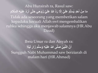 Abu Hurairah ra, Rasul saw:
‫ي‬َ‫ل‬َ‫ع‬ ُ‫َّللا‬ ‫د‬َ‫ر‬ ‫َل‬ِ‫إ‬ ‫ي‬َ‫ل‬َ‫ع‬ ُ‫م‬ِِّ‫ل‬َ‫س‬ُ‫ي‬ ٍ‫د‬َ‫ح‬َ‫أ‬ ْ‫ن‬ِ‫م‬ ‫ا‬َ‫م‬
َ
‫ال‬‫الس‬ ِ‫ه‬ْ‫ي‬َ‫ل‬َ‫ع‬ ‫د‬ُ‫ر‬َ‫أ‬ ‫ى‬‫ت‬َ‫ح‬ ‫ي‬ ِ‫وح‬ُ‫ر‬
َ‫م‬
Tidak ada seseorang yang memberikan salam
kepadaku kecuali Allah swt mengembalikan
ruhku sehingga aku menjawab salamnya (HR.Abu
Daud)
Ibnu Umar ra dan Aisyah ra:
َ‫ز‬ َ‫م‬‫ل‬َ‫س‬َ‫و‬ ِ‫ه‬ْ‫ي‬َ‫ل‬َ‫ع‬ ُ‫هللا‬ ‫ى‬‫ل‬َ‫ص‬ ‫ي‬ِ‫ب‬‫الن‬ ‫ن‬َ‫أ‬
َ‫ار‬
ً
‫ال‬ْ‫ي‬َ‫ل‬
Sungguh Nabi Muhammad saw berziarah di
malam hari (HR.Ahmad)
 