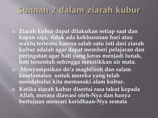  Ziarah kubur dapat dilakukan setiap saat dan
kapan saja, tidak ada kekhususan hari atau
waktu tertentu karena salah satu inti dari ziarah
kubur adalah agar dapat memberi pelajaran dan
peringatan agar hati yang keras menjadi lunak,
hati tersentuh sehingga menitikkan air mata.
 Menyampaikan do’a maghfiroh dan salam
keselamatan untuk mereka yang telah
mendahului kita memasuki alam kubur.
 Ketika ziarah kubur disertai rasa takut kepada
Allah, merasa diawasi oleh-Nya dan hanya
bertujuan mencari keridhaan-Nya semata
 