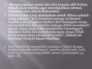  Mengucapakan salam dan doa kepada ahli kubur,
mendoakan mereka agar mendapatkan rahmat,
ampunan dan afiyah (kekuatan).
 Diantara doa yang dianjurkan untuk dibaca adalah
yang artinya : "Keselamatan semoga terlimpah
kepada para penghuni (kubur) dari kalangan orang-
orang mukmin dan muslim semoga Allah merahmati
orang-orang yang telah mendahului (meninggal)
diantara kami dan yang belakangan, insya Allah
kami semua akan menyusul (Anda)". (lafazh ini
berdasar riwayat Imam Muslim).
 Dan hendaklah mengambil pelajaran (i'tibar) dengan
keadaan mereka dahulunya mereka adalah nabi -nabi,
wali-wali, orang-orang shalih, umara' (pemimpin) yg
jujur, dll.
 