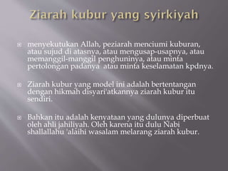  menyekutukan Allah, peziarah menciumi kuburan,
atau sujud di atasnya, atau mengusap-usapnya, atau
memanggil-manggil penghuninya, atau minta
pertolongan padanya atau minta keselamatan kpdnya.
 Ziarah kubur yang model ini adalah bertentangan
dengan hikmah disyari'atkannya ziarah kubur itu
sendiri.
 Bahkan itu adalah kenyataan yang dulunya diperbuat
oleh ahli jahiliyah. Oleh karena itu dulu Nabi
shallallahu 'alaihi wasalam melarang ziarah kubur.
 