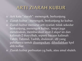  Arti kata “ziarah”: menengok, berkunjung
 Ziarah kubur : menengok, berkunjung ke kubur.
 Ziarah kubur menurut arti syariat: tidak sekedar
berkunjung, menengok kubur, tetapi juga
mendoakan, membacakan ayat-2 alqur’an dan
kalimah-2 thayyibah, seperti bacaan kalimah
Tahlil, Tahmid, Tasbih, shalawat , dll yang
pahalanya untuk disampaikan, dihadiahkan kpd
ahli kubur.
 Ziarah kubur perbuatan yg baik, atau amal shaleh.
 