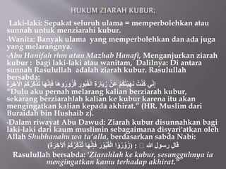 • Laki-laki: Sepakat seluruh ulama = memperbolehkan atau
sunnah untuk menziarahi kubur.
•Wanita: Banyak ulama yang memperbolehkan dan ada juga
yang melarangnya.
•Abu Hanifah rhm atau Mazhab Hanafi, Menganjurkan ziarah
kubur : bagi laki-laki atau wanitam, Dalilnya: Di antara
sunnah Rasulullah adalah ziarah kubur. Rasulullah
bersabda:
‫ن‬ِ‫إ‬َ‫ف‬ ‫ا‬َ‫ه‬‫و‬ُ‫ور‬ُ‫ز‬َ‫ف‬ ِ‫ور‬ُ‫ب‬ُ‫ق‬ْ‫ل‬‫ا‬ ِ‫ة‬َ‫ار‬َ‫ي‬ ِ‫ز‬ ْ‫َن‬‫ع‬ ْ‫م‬ُ‫ك‬ُ‫ت‬ْ‫ي‬َ‫ه‬َ‫ن‬ ُ‫ت‬ْ‫ن‬ُ‫ك‬ ‫ي‬ِِّ‫ن‬ِ‫إ‬
َ‫ة‬َُ ِِ ْ
ْ‫ا‬ ُ‫م‬ُ‫ك‬ُُِِّ‫ك‬ََُُ ‫ا‬َ‫ه‬
“Dulu aku pernah melarang kalian berziarah kubur,
sekarang berziarahlah kalian ke kubur karena itu akan
mengingatkan kalian kepada akhirat.” (HR. Muslim dari
Buraidah bin Hushaib z).
•Dalam riwayat Abu Dawud: Ziarah kubur disunnahkan bagi
laki-laki dari kaum muslimin sebagaimana disyari'atkan oleh
Allah Shubhanahu wa ta’alla, berdasarkan sabda Nabi:
‫هللا‬ ‫رسول‬ ‫قال‬
( :
ِِْْ‫ا‬ ُ‫م‬ُ‫ك‬ُُِِّ‫ك‬ََُُ ‫ا‬َ‫ه‬‫ن‬ِ‫إ‬َ‫ف‬ َ‫ر‬ ْ‫و‬ُ‫ب‬ُ‫ق‬ْ‫ل‬‫ا‬ ‫ا‬ ْ‫و‬ُ‫ر‬ ْ‫و‬ُ‫ز‬
ِ‫ة‬َُ
)
Rasulullah bersabda: 'Ziarahlah ke kubur, sesungguhnya ia
mengingatkan kamu terhadap akhirat.“
 