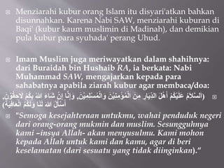  Menziarahi kubur orang Islam itu disyari'atkan bahkan
disunnahkan. Karena Nabi SAW, menziarahi kuburan di
Baqi' (kubur kaum muslimin di Madinah), dan demikian
pula kubur para syuhada' perang Uhud.
 Imam Muslim juga meriwayatkan dalam shahihnya:
dari Buraidah bin Hushaib RA, ia berkata: Nabi
Muhammad SAW, mengajarkan kepada para
sahabatnya apabila ziarah kubur agar membaca/doa:

(
ْ‫ي‬ِ‫ن‬ِ‫م‬ْ‫ؤ‬ُ‫م‬ْ‫ل‬‫ا‬ َ‫ن‬ِ‫م‬ ِ
‫ار‬َ‫ي‬ِِّ‫د‬‫ال‬ َ‫ل‬ْ‫ه‬َ‫أ‬ ْ‫م‬ُ‫ك‬ْ‫ي‬َ‫ل‬َ‫ع‬ ُ‫م‬َ‫ال‬‫لس‬َ‫ا‬
َ‫ن‬ْ‫ي‬ِ‫م‬ِ‫ل‬ْ‫س‬ُ‫م‬ْ‫ل‬‫ا‬َ‫و‬ َ‫ن‬
,
ُ‫هللا‬ َ‫ء‬‫َا‬‫ش‬ ْ‫ن‬ِ‫إ‬ ‫ا‬‫ن‬ِ‫إ‬َ‫و‬
َ‫ن‬ ْ‫و‬ُ‫ق‬ ِ‫ح‬ َ
‫َل‬ ْ‫م‬ُ‫ك‬ِ‫ب‬
,
َ‫ة‬َ‫ي‬ِ‫ف‬‫ا‬َ‫ع‬ْ‫ل‬‫ا‬ ُ‫م‬ُ‫ك‬َ‫ل‬َ‫و‬ ‫ا‬َ‫ن‬َ‫ل‬ َ‫هللا‬ ُ‫ل‬َ‫أ‬ْ‫س‬َ‫أ‬
)
 "Semoga kesejahteraan untukmu, wahai penduduk negeri
dari orang-orang mukmin dan muslim. Sesungguhnya
kami –insya Allah- akan menyusulmu. Kami mohon
kepada Allah untuk kami dan kamu, agar di beri
keselamatan (dari sesuatu yang tidak diinginkan).“
 