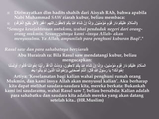  Diriwayatkan dlm hadits shahih dari Aisyah RAh, bahwa apabila
Nabi Muhammad SAW ziarah kubur, beliau membaca:
 (
َ‫ن‬ْ‫ي‬ِ‫ن‬ِ‫م‬ْ‫ؤ‬ُ‫م‬ ٍ‫م‬ ْ‫و‬َ‫ق‬ َ‫َار‬‫د‬ ْ‫م‬ُ‫ك‬ْ‫ي‬َ‫ل‬َ‫ع‬ ُ‫م‬َ‫ال‬‫لس‬َ‫ا‬
,
ْ‫م‬ُ‫ك‬ِ‫ب‬ ُ‫هللا‬ َ‫ء‬‫َا‬‫ش‬ ْ‫ن‬ِ‫إ‬ ‫ا‬‫ن‬ِ‫إ‬َ‫و‬
َ‫ن‬ ْ‫و‬ُ‫ق‬ ِ‫ح‬ َ
‫َل‬
,
ِ‫د‬َ‫ق‬َُْ‫غ‬ْ‫ل‬‫ا‬ ِ‫ع‬ْ‫ي‬ِ‫ق‬َ‫ب‬ ِ‫ل‬ْ‫ه‬َ ِ
‫ِل‬ ُِْ‫ف‬ْ‫غ‬‫ا‬ ‫اللهم‬
)
"Semoga kesejahteraan untukmu, wahai penduduk negeri dari orang-
orang mukmin. Sesungguhnya kami –insya Allah- akan
menyusulmu. Ya Allah, ampunilah para penghuni kuburan Baqi'."
Rasul saw dan para sahabatnya berziarah
Abu Hurairah ra: Bila Rasul saw mendatangi kubur, beliau
mengucapkan:
ُ‫ك‬ِ‫ب‬ ُ‫هللا‬ َ‫ء‬‫َا‬‫ش‬ ْ‫ن‬ِ‫إ‬ ‫ا‬‫ن‬ِ‫إ‬َ‫و‬ ،َ‫ين‬ِ‫ن‬ِ‫م‬ْ‫ؤ‬ُ‫م‬ ٍ‫م‬ ْ‫و‬َ‫ق‬ َ‫َار‬‫د‬ ْ‫م‬ُ‫ك‬ْ‫ي‬َ‫ل‬َ‫ع‬ ُ‫م‬ َ
‫ال‬‫الس‬
ِِْ‫إ‬ ‫ا‬َ‫ن‬ْ‫ي‬َ‫أ‬َ‫ر‬ ْ‫د‬َ‫ق‬ ‫ا‬‫ن‬َ‫أ‬ ُ‫ْت‬‫د‬ِ‫د‬َ‫و‬ ،َ‫ون‬ُ‫ق‬ ِ‫ح‬ َ
‫َل‬ ْ‫م‬
َ‫ن‬‫ا‬َ‫و‬
‫وا‬ُ‫ل‬‫ا‬َ‫ق‬ ‫ا‬َ‫ن‬
:
‫ا‬َ‫ن‬ْ‫س‬َ‫ل‬َ‫و‬َ‫أ‬
َ‫ل‬‫ا‬َ‫ق‬ ِ‫هللا‬ َ‫ل‬‫و‬ُ‫س‬َ‫ر‬ ‫ا‬َ‫ي‬ ‫؟‬َ‫ك‬َ‫ن‬‫ا‬َ‫و‬ِِْ‫إ‬
:
َِ‫ال‬ ‫ا‬َ‫ن‬ُ‫ن‬‫ا‬َ‫و‬ِِْ‫إ‬َ‫و‬ ‫ي‬ِ‫ب‬‫ا‬َ‫ح‬ْ‫ص‬َ‫أ‬ ْ‫م‬ُ‫ت‬ْ‫ن‬َ‫أ‬
‫د‬ْ‫ع‬َ‫ب‬ ‫وا‬ُُْ‫أ‬َ‫ي‬ ْ‫م‬َ‫ل‬ َ‫ين‬
Artiya: ‘Keselamatan bagi kalian wahai penghuni rumah orang
Mukmin, dan kami insya Allah akan menyusul kalian’. Aku berharap
kita dapat melihat saudara-saudara kita, mereka berkata: Bukankah
kami ini saudaramu, wahai Rasul saw ?, beliau bersabda: Kalian adalah
para sahabatku dan saudara kita adalah mereka yang akan datang
setelah kita.. (HR.Muslim)
 