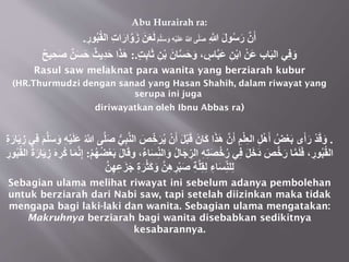 Abu Hurairah ra:
ِ‫َّللا‬ َ‫ل‬‫و‬ُ‫س‬َ‫ر‬ ‫ن‬َ‫أ‬
َ‫م‬‫ل‬َ‫س‬ َ‫و‬ ِ‫ه‬ْ‫ي‬َ‫ل‬َ‫ع‬ ُ‫َّللا‬ ‫ى‬‫َل‬‫ص‬
‫ال‬ ِ‫ت‬‫ا‬َ‫ار‬‫و‬َ‫ز‬ َ‫ن‬َ‫ع‬َ‫ل‬
ِ
‫ور‬ُ‫ب‬ُ‫ق‬
.
‫ي‬ِ‫ف‬َ‫و‬
ٍ‫ت‬ِ‫ب‬‫ا‬َ‫ث‬ ِ‫ن‬ْ‫ب‬ َ‫ان‬‫س‬َ‫ح‬َ‫و‬ ، ٍ
‫اس‬‫َب‬‫ع‬ ِ‫ن‬ْ‫ب‬‫ا‬ ْ‫َن‬‫ع‬ ‫اب‬َ‫ب‬‫ال‬
:.
َََ‫ه‬
ٌ‫ن‬َ‫س‬َ‫ح‬ ٌ‫ِيث‬‫د‬َ‫ح‬ ‫ا‬
ٌ‫ح‬‫ي‬ ِ‫ح‬َ‫ص‬
Rasul saw melaknat para wanita yang berziarah kubur
(HR.Thurmudzi dengan sanad yang Hasan Shahih, dalam riwayat yang
serupa ini juga
diriwayatkan oleh Ibnu Abbas ra)
.
ُ‫ي‬ ْ‫ن‬َ‫أ‬ َ‫ل‬ْ‫ب‬َ‫ق‬ َ‫َان‬‫ك‬ ‫ا‬َََ‫ه‬ ‫ن‬َ‫أ‬ ِ‫م‬ْ‫ل‬ِ‫ع‬‫ال‬ ِ‫ل‬ْ‫ه‬َ‫أ‬ ُ‫ض‬ْ‫ع‬َ‫ب‬ ‫ى‬َ‫أ‬َ‫ر‬ ْ‫د‬َ‫ق‬َ‫و‬
َ‫ل‬َ‫ع‬ ُ‫َّللا‬ ‫ى‬‫ل‬َ‫ص‬ ُّ‫ي‬ِ‫ب‬‫الن‬ َ
‫ص‬ َُِِِّ
َ‫ي‬ ِ
‫ز‬ ‫ي‬ِ‫ف‬ َ‫م‬‫ل‬َ‫س‬ َ‫و‬ ِ‫ه‬ْ‫ي‬
ِ‫ة‬َ‫ار‬
َ‫و‬ ُ‫ل‬‫ا‬َ‫ج‬ ُِِّ‫ال‬ ِ‫ه‬ِ‫ت‬َ‫ص‬ُِْ‫ر‬ ‫ي‬ِ‫ف‬ َ‫ل‬ََِ‫د‬ َ‫ص‬َِ‫ر‬ ‫ا‬‫م‬َ‫ل‬َ‫ف‬ ، ِ‫ور‬ُ‫ب‬ُ‫ق‬‫ال‬
ْ‫م‬ُ‫ه‬ُ‫ض‬ْ‫ع‬َ‫ب‬ َ‫ل‬‫ا‬َ‫ق‬‫و‬ ،ُ‫ء‬‫ا‬َ‫س‬ِِّ‫ن‬‫ال‬
:
ُُِ‫ك‬ ‫ا‬َ‫م‬‫ن‬ِ‫إ‬
ِ‫ور‬ُ‫ب‬ُ‫ق‬‫ال‬ ُ‫ة‬َ‫ار‬َ‫ي‬ ِ‫ز‬ َ‫ه‬
‫ن‬ِ‫ه‬ِ‫ع‬َ‫ز‬َ‫ج‬ ِ‫ة‬َُْ‫ث‬َ‫ك‬َ‫و‬ ‫ن‬ِ‫ه‬ ِ
ُْ‫ب‬َ‫ص‬ ِ‫ة‬‫ل‬ِ‫ق‬ِ‫ل‬ ِ‫اء‬َ‫س‬ِِّ‫ن‬‫ل‬ِ‫ل‬
Sebagian ulama melihat riwayat ini sebelum adanya pembolehan
untuk berziarah dari Nabi saw, tapi setelah diizinkan maka tidak
mengapa bagi laki-laki dan wanita. Sebagian ulama mengatakan:
Makruhnya berziarah bagi wanita disebabkan sedikitnya
kesabarannya.
 