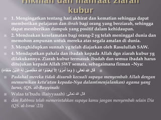  1. Mengingatkan tentang hari akhirat dan kematian sehingga dapat
memberikan pelajaran dan ibrah bagi orang yang berziarah, sehingga
dapat memberikan dampak yang positif dalam kehidaupan.
 2. Mendoakan keselamatan bagi orang-2 yg telah meninggal dunia dan
memohon ampunan untuk mereka atas segala amalan di dunia.
 3. Menghidupkan sunnah yg telah diajarkan oleh Rasulullah SAW.
 4. Mendapatkan pahala dan ibadah kepada Allah dgn ziarah kubur yg
dilakukannya. Ziarah kubur termasuk ibadah dan semua ibadah harus
ditujukan kepada Allah SWT semata, sebagaimana firman –Nya:

‫ُعالى‬ ‫هللا‬ ‫قال‬
:
ِِّ‫د‬‫ال‬ ُ‫ه‬َ‫ل‬ َ‫ن‬ْ‫ي‬ ِ
‫ص‬ِ‫ل‬ْ‫خ‬ُ‫م‬ َ‫هللا‬ ‫ا‬ ْ‫ُو‬‫د‬ُ‫ب‬ْ‫ع‬َ‫ي‬ِ‫ل‬ ‫َل‬ِ‫إ‬ ‫ا‬ ْ‫و‬ُُِ‫م‬ُ‫أ‬ ‫آ‬َ‫م‬َ‫و‬ ﴿
﴾َ‫ء‬‫ا‬َ‫ف‬َ‫ن‬ُ‫ح‬ َ‫ن‬ْ‫ي‬
 Padahal mereka tidak disuruh kecuali supaya menyembah Allah dengan
memurnikan keta'atan kepada-Nya dalam(menjalankan) agama yang
lurus, (QS. al-Bayyinah:
 Walaa ta’budu illaiyyaaah ‫تعالى‬ ‫هللا‬ ‫قال‬
:
﴿
 dan Rabbmu telah memerintahkan supaya kamu jangan menyembah selain Dia
(QS. al-Israa`:23)
 