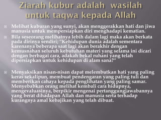  Melihat kuburan yang sunyi, akan menggerakkan hati dan jiwa
manusia untuk mempersiapkan diri menghadapi kematian.
 Bila seseorang melihatnya lebih dalam lagi maka akan berkata
pada dirinya sendiri; ''Kehidupan dunia adalah sementara
karenanya beberapa saat lagi akan berakhir dengan
kemusnahan seluruh kebutuhan materi yang selama ini dicari
dengan berbagai cara, adakah bekal ruhani yang telah
dipersiapkan untuk kehidupan di alam sana?'‘
 Menyaksikan nisan-nisan dapat melembutkan hati yang paling
keras sekalipun, membuat pendengaran yang paling tuli dan
memberikan cahaya kepada penglihatan yang paling samar.
Menyebabkan orang melihat kembali cara hidupnya,
mengevaluasinya, berpikir mengenai pertanggungjawabannya
yang berat dihadapan Allah dan manusia serta terhadap
kurangnya amal kebajikan yang telah dibuat.
 