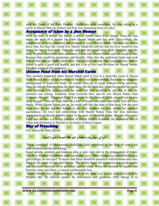 WWWWWW..IISSLLAAMMIIRROOOOHHAANNIIMMIISSSSIIOONN..OORRGG PPaaggee 99
with the Ziarat of the Holy Prophet (Sallallahu alehi wasallam) .He was sitting in a
circle in Masjid 'Dar-rus-Salam' and Fiaz was emanating from all sides.'
With the help of Rehan Ali Sahab, a doctor Sahab came from Orangi Town.He was
under the spell of a female Jin.When Hazrat Sahab cast her with Zikr-e-Allah, she
complained of being disturbed and pledged to leave Doctor Sahab. She said she would
leave him, but then she would love Hazrat Sahab.He told her that his love would be too
heavy for her to bear with. Then she said that she would love Allah Almighty and the
Holy Prophet (Sallallahu alehi wasallam) .Upon this, Hazrat Sahab said she could do this
because that would be permanent and durable. After this she embraced Islam and took
Bait of him and got Qalbi Zakir. Now she regularly attends Zikr congregations. Doctor
Sahab is quite a good and healthy and has a lot of love and devotion for Hazrat Sahab.
He often comes in his company.
This incident happened when Hazrat Sahab used to live in a shop-like room in Mussa
Goth Masjid. Since all his members of family lived in Nawabshah, there was no adequate
arrangement of food and drink. He would often go to sleep without eating anything.
Once he did not find anything for three days. On the third day, when he reached his room
after finishing Zikr congregation, he could not find anything to eat, due to that his
stomach was aching. Suddenly sleep overtook him, and he saw Hazrat Sohna Sian
in dream. He said, "Maqsood Illah! You work for the Deen of Allah, we will not let you
sleep hungry."Then he made him eat a loaf of bread with Ghee and honey with his own
hands. When Hazrat Sahab got up, he could still feel the taste of that food. For the next
three days he did not feel hunger at all. This incident not only shows his spiritual
ascendancy, his love and relationship with Hazrat Sohna Sian, but also indicates
appreciation of Hazrat Sahab's effort in the eyes of Mushikh Kibar. Besides this every
Faqir and devotee is a living example of Hazrat Sahab's Karamat. He implanted fear of
Allah and obedience to Shariah in the hearts of these Fuqura.
It is said in the Holy Quran:
‫سىز‬ ( ‫انحسُت‬ ‫عظت‬ ‫انًى‬ ‫و‬ ‫نحكًت‬ ‫با‬ ‫زبك‬ ‫سبيم‬ ً‫ان‬ ‫أدع‬)‫انُحم‬ ‫ة‬
"Invite (mankind, O Muhammad (Sallallahu alehi wasallam) to the Way of your Lord
with wisdom and fair-preaching…"
Good morals, wisdom and kindness play a very vital role in the propagation of Islam.
The Holy Prophet (Sallallahu alehi wasallam) says, "Make things easy not difficult, give
glad tidings, do not repel."It means that Deen should be preached with kindness and ease.
Deen is the name of ease and falicity. The history bears the testimony that good morals
and excellent character of its preachers spread Islam. When the element of rigidity and
hostility came into Deen, it caused irredeemable loss.
Hazrat Sahab's way of preaching is much in the same way as our most beloved Holy
Prophet did. He reforms people by motivation and guidance, fully taking in to
 