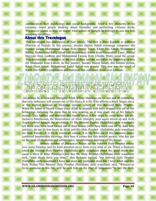 WWWWWW..IISSLLAAMMIIRROOOOHHAANNIIMMIISSSSIIOONN..OORRGG PPaaggee 1100
consideration their psychology and social background. After a few moments in his
company impel people thinking about Hereafter and performing virtuous deeds.
Whosoever comes to him, no matter what school of thought he belongs to, can not help
accepting his advice.
This travelogue has description of four travels. The first is from Karachi to different
Districts of Punjab. In this journey, besides Hazrat Sahab entourage comprises this
humble person Muhammad Aslam from Orangi Town, Khair Din Sahab, Muhammad
Ikhlaq, Muhammad Rafiq Sahab and Muhammad Aslam from Nazimabad. Later, Abdual
Qayyum from Lodhran and Muhammad Farooq from Cheeha Watni joind the group.
This journey was undertaken in the mid of June and the second in the beginning of July
for Hindustan from Lahore. In that journey, besides Hazrat Sahab, this humble person,
Khair Deen Sahab, Muhammad Tufail Sahab was present. This tour was the result of
Khair Din Sahab's cooperation and endeavor that continued about over a month.
All praises be to Gracious Almighty Allah Whose blessings are so vast and all-embracing
that only indiscreet will remain out of His Grace.It is He Who affirms a black Negro slave
at the highest podium of Moazzan (prayer caller) of His Beloved Holy Prophet.
When the father of Hazrat Umair (may Allah be pleased with him) stripped him off all his
belongings including his dress that he was wearing, as it was made out of his father's
money. This hapless and destitute had hardly taken a few steps to come under his all-
inclusive benefaction, the Benevolence of Allah Almighty once again stirred up and Arch
Angel Gebriel brought the revelation: 'O My Blessed Prophet (Sallallahu alehi wasallam)
tell those who have been turned out of their houses (who have been cast off by their kith
and kin), do not let lose heart, as Allah and His Holy Prophet (Sallallahu alehi wasallam)
are their friends.' It is He to whom all submit. It is He Who out of His immense Grace
conferred innumerable blessings, then how it comes that this humble person, who has put
on the strap of obedience and subservience, would remain deprived of His favour.
Infinite number of Darood-o- Salam on our beloved Holy Prophet whose
love earns Paradise and his kind attention saves from every kind of sin. When a Bedouin
asked the blessed Holy Prophet (Sallallahu alehi wasallam) about the good deeds that
cause a slave to enter Paradise.Upon this the Holy Prophet (Sallallahu alehi wasallam)
said, "what deeds have you done?" that Bedouin replied, "my beloved Holy Prophet
(Sallallahu alehi wasallam) I have not done any particular deed but I love Allah and His
Holy Prohet."Our Blessed Holy Prophet (Sallallahu alehi wasallam) said, "Whosoever
loves someone in this life, will be with him on the Day of Judgement."In fact the Holy
 