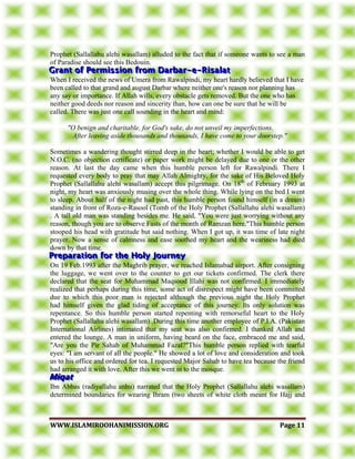 WWWWWW..IISSLLAAMMIIRROOOOHHAANNIIMMIISSSSIIOONN..OORRGG PPaaggee 1111
Prophet (Sallallahu alehi wasallam) alluded to the fact that if someone wants to see a man
of Paradise should see this Bedouin.
When I received the news of Umera from Rawalpindi, my heart hardly believed that I have
been called to that grand and august Darbar where neither one's reason nor planning has
any say or importance. If Allah wills, every obstacle gets removed. But the one who has
neither good deeds nor reason and sincerity than, how can one be sure that he will be
called. There was just one call sounding in the heart and mind:
"O benign and charitable, for God's sake, do not unveil my imperfections.
After leaving aside thousands and thousands, I have come to your doorstep."
Sometimes a wandering thought stirred deep in the heart; whether I would be able to get
N.O.C. (no objection certificate) or paper work might be delayed due to one or the other
reason. At last the day came when this humble person left for Rawalpindi. There I
requested every body to pray that may Allah Almighty, for the sake of His Beloved Holy
Prophet (Sallallahu alehi wasallam) accept this pilgrimage. On 18th
of February 1993 at
night, my heart was anxiously musing over the whole thing. While lying on the bed I went
to sleep. About half of the night had past, this humble person found himself (in a dream)
standing in front of Roza-e-Rasool (Tomb of the Holy Prophet (Sallallahu alehi wasallam)
. A tall old man was standing besides me. He said, "You were just worrying without any
reason, though you are to observe Fasts of the month of Ramzan here."This humble person
stooped his head with gratitude but said nothing. When I got up, it was time of late night
prayer. Now a sense of calmness and ease soothed my heart and the weariness had died
down by that time.
On 19 Feb.1993 after the Maghrib prayer, we reached Islamabad airport. After consigning
the luggage, we went over to the counter to get our tickets confirmed. The clerk there
declared that the seat for Muhammad Maqsood Illahi was not confirmed. I immediately
realized that perhaps during this time, some act of disrespect might have been committed
due to which this poor man is rejected although the previous night the Holy Prophet
had himself given the glad tiding of acceptance of this journey. Its only solution was
repentance. So this humble person started repenting with remorseful heart to the Holy
Prophet (Sallallahu alehi wasallam) .During this time another employee of P.I.A. (Pakistan
International Airlines) intimated that my seat was also confirmed. I thanked Allah and
entered the lounge. A man in uniform, having beard on the face, embraced me and said,
"Are you the Pir Sahab of Muhammad Fazal?"This humble person replied with tearful
eyes: "I am servant of all the people." He showed a lot of love and consideration and took
us to his office and ordered for tea. I requested Major Sahab to have tea because the friend
had arranged it with love. After this we went in to the mosque.
Ibn Abbas (radiyallahu anhu) narrated that the Holy Prophet (Sallallahu alehi wasallam)
determined boundaries for wearing Ihram (two sheets of white cloth meant for Hajj and
 