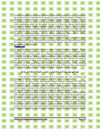 WWWWWW..IISSLLAAMMIIRROOOOHHAANNIIMMIISSSSIIOONN..OORRGG PPaaggee 1122
Umera); Zul-Halifa for the people of Madina, Juhafa for the people of Syria, Al-Manzal for
the people of Najd, Yalmalam for the people of Yemen and for the people of Makkah Al-
Mukarama.And for those who come through these passages (Miqat) and those who live
inside should also wear Ihram from this place. According to a Tradition narrated by Hazrat
Aisha (radiyallahu anha) for the people of Iraq, it is Zat-e-Irq. Hazrat Umm-e-Salma
narrated that the Holy Prophet (Sallallahu alehi wasallam) said, "Anyone who wears Ihram
from Masjid-e-Eqsa to Masjid-e-Haram, all his sins will be forgiven no matter they are
more than the foam of the sea, and Paradise will be made mandatory for him."Besides this
Hazrat Ali (radiyallahu anhu) and Ibn Masud (radiyallahu anhu) said in Tafseer
that it is part of Hajj and Umera arrangements to wear Ihram at home.
After offering Isha prayer, we offered two Rakat Nafal for wearing Ihram. In the
first Rakat recited Sura Al-Kafirun and in the second Rakat Sura Al-Ikhlas and asked Allah
for forgiveness of all the sins and acceptance of this journey. After this we put on Ihram
and started saying Talbeyah.
Saying Talbeyah aloud is Mustahab (An action that is desirable in Shariah). Women
should not say it aloud because their voice may cause disruption. It is Mustahab to say
Talbeyah three or more times. It is Makruh (undesirable) to answer Salam during
Talbeyah.After saying Talbeyah, send Darood Sharif to the Holy Prophet (Sallallahu alehi
wasallam) and then pray to Allah Almighty for yourself and other Muslims. It's better to
ask for pleasure of Allah, grant of Paradise and deliverance from the Fire of Hell.
Whenever see some good things say Talbeyah. It is Mustahab to say it while throwing
pebbles at Jamarat, Tawaf-e-Izafa and during all the steps of Hajj. For those who perform
Umera, saying Talbeyah before Tawaf is Mustahab. The words of Talbeyah are:
.‫نك‬ ‫يك‬ ‫شس‬ ‫ال‬ ‫انًهك‬ ‫نك‬ ‫نُعًت‬ ‫ا‬ ‫و‬ ‫انحًد‬ ٌ‫ا‬ ,‫نبيك‬ ‫نك‬ ‫شسيك‬ ‫ال‬ ‫نبيك‬ ,‫نبيك‬ ‫انههى‬ ‫نبيك‬
"I am present O Allah! I am present, there is no partner unto You. All praises and
blessings are for You only, and Rule is unto You only; You have no partner."
How lovely are these words that embody human humility, grandeur of Allah and
remembrance of His blessings, and lofty conception of His Grand Realm creates an
uncanny delectation and delight in the heart. When one imagines one's relationship with
such an august Lord tears start rolling down unknowingly. Whenever ascended, we would
first say ‫اكبس‬ ‫هللا‬ (Allah is Great) and then say Talbeyah with Darood Sharif.
The very thought of this great benefaction on the part of Allah Almighty and His Beloved
Holy Prophet (Sallallahu alehi wasallam) that they called this sinner and uncouth to their
House stirred an upsurge of emotions. Similarly, whenever we descended down anywhere,
first we would say ‫هللا‬ ٌ‫سبحا‬ (all praises be to Allah) and then Talbeyah with Darood Sharif
in intervals as a seal of acceptance of our prayers. When we boarded the plane Major (R)
Niazi Sahab said, "I have been ordered to act as your servant, so I would do my best to do
justice with what I have been commanded."This humble person was ashamed to listen this.
I could not help thinking: 'who has taught Ismail the ways of filial obedience!' This humble
 