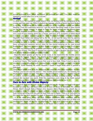 WWWWWW..IISSLLAAMMIIRROOOOHHAANNIIMMIISSSSIIOONN..OORRGG PPaaggee 1133
person embraced Niazi Sahab and kissed his forehead and said, "You don't make me
ashamed, I would rather love to be a servant."
At about 5a.m. We reached at Jeddah airport. First, we finished with the immigration at the
counter and then came out. When I checked my luggage, a bottle of honey had been broken
in my bag. While taking out the broken glasses, one of my fingers got injured and started
bleeding. From this experience however, I got the lesson that things made of glass should
not be taken during journey. In about an hour, the buses arrived and the journey from
Jeddah to Makkah started. Every passing moment was adding further restlessness. There
was a trail of tears running down like a stream, and more of it, recitation of Nahat Sharif
(verses to pay salam and homage to the Holy Prophet (Sallallahu alehi wasallam) by
Major(R) Niazi Sahab was adding fuel to the fire. At one and the same time his igneous
personality, innocent face and then voice coming from deep recesses of heart were simply
inflaming my heart. In the way, we offered Fajr prayer in congregation in a mosque. At last
those unforgettable moments arrived when the bus started creeping on the road around
Kaaba Sharif. The outer minarets of Holy Kaaba were giving a rare glimpse. Every brick
and stone was announcing the grandeur and majesty of its Lord. The bus stopped in front
of the gate of hotel. This hotel is situated just opposite to Bab-e-Ibrahim (Ibrahim Gate). It
took us only three minutes to get to Holy Kaaba.
Major(R) Sahab quickly got the key of the room; in the meanwhile this humble person
unloaded the luggage from the bus. Inspite of Major Sahab's repeated insistence not to
bother about the luggage, we both took it to the room. First we took bath and then planned
to perform Umera. This humble person first went to have bath. When I tried to open the
shower, it simply refused to work. I turned it this way and that way, pressed it but it did
not work. While handling the whole situation, I feared it might break down if pressed a
little hard.
Then Major Sahab went in to the washroom and came out after quite sometime. He said,
"Perhaps you haven't used the shower." This humble person nodded yes. On listening this
Major Sahab smiled and said, "this shower also disturbed me a lot, but I decided once for
all to use it. At last I found the secret. When I pulled the hook, it started working." We both
enjoyed this incident very much. With this experience every thing in the Hotel started
looking strange. Every thing took a little more energy than needed to use it.
First, we took bath and then put on the Ihram but did not dry the face and head with towel
because covering face and head with cloth in state of Ihram is forbidden. We entered
Haram Sharif through Bab-e-Abdual Aziz because Bab-e-Ibrahim was closed due to
construction work. We placed our shoes safely in a box on the shelf besides the door. The
body started quivering with awe and the heart beat rose to hights. There is no such place on
this earth that has been touched by steps of thousands of companions of the Holy Prophet
. It is the same place where the Holy Prophet (Sallallahu alehi wasallam) and his
companions performed Tawaf. Allah Almighty knows how many pious men of Allah will
attend to this House till the Day of Judgement. We were quite conscious of our piles of
sins with unbearable burden of misdeeds on our heads. Out of shame, we did not dare look
 