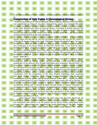 WWWWWW..IISSLLAAMMIIRROOOOHHAANNIIMMIISSSSIIOONN..OORRGG PPaaggee 1144
at the Majestic House of Allah. Somehow we looked up; there was Holy Kaaba in front of
us.
While giving reference of Allama Qastalani, Sheikh Suleman Hammal writes that Kaaba
was constructed ten times. It was first constructed by angels. It is narrated that Allah
Almighty commanded the angels to construct a House in the Heavens and a House on each
of the lands. Mujahid says, there are fourteen Houses. According to another narration that
when angels laid the foundation of Holy Kaaba, they rent the earth to its last limit and
filled it with large camel like stones. Later Hazrat Ibrahim (‫انسالو‬ ‫عهيه‬ ( and Hazrat Ismail
constructed Holy Kaaba on the same foundation.
Second time Holy Kaaba was constructed by Hazrat Adam ( ‫انسالو‬ ‫عهيه‬ ( .It is narrated that
Hazrat Adam was told that he was the first human being and this was the first House of
Allah for the human being on the earth. Third time Hazrat Sheesh )‫انسالو‬ ‫عهيه‬ ( the son of
Hazrat Adam (‫انسالو‬ ‫عهيه‬ ( built Kaaba with mud and stones. This construction lasted till it
was submerged in the Great Deluge of Noah.The fourth time, it was built by Hazrat
Ibrahim (‫انسالو‬ ‫عهيه‬ ( whom Hazrat Gebriel ( ‫انسالو‬ ‫عهيه‬ ( conveyed the command of Allah
Almighty to construct Kaaba. This is why, there is no building better than this in the world.
The command to build Kaaba was given by Allah Almighty, the messenger and engineer is
Hazrat Gebriel)‫انسال‬ ‫عهيه‬ ( while the builders are Hazrat Ibrahim )‫انسالو‬ ‫عهيه‬ ( and Hazrat
Ismail )‫انسالو‬ ‫عهيه‬ ( .
Ummalqa built Kaaba for the fifth time. The sixth time it was built by Jehrrum and the
builder was Haris bin Mudath Asghar. The seventh time, it was built by Qusah, the
grandfather of our beloved Holy Prophet (Sallallahu alehi wasallam). Qureish built it 8th
time. In this construction, the Holy Prophet (Sallallahu alehi wasallam) was also included.
He was thirty-five (35) years old then. Ninth time, Hazrat Abdullah bin Zubair built it in
the beginning of 64 A.H.When the army of Yazid bin Mohawia invaded Makkah to fight
against Hazrat Zubair, stones were also pelted on Holy Kaaba. Hazrat Ibn Zubair after
consultation with the companions of the Holy Prophet (Sallallahu alehi wasallam)
and doing Istikhra (consulting Allah through prayer) demolished Holy Kaaba and
reconstructed it on the pattern left by Hazrat Ibrahim ( ‫انسالو‬ ‫عهيه‬ ( . Hazrat Ibn Zubair
again included Hateem (a part of Kaaba) in its construction earlier left out by Qureish. He
made two doors, which were adjacent to the earth. Hazrat Ibn Zubair demolished first
construction during half of Jamadi-us-Thani (second month of Islamic Calendar) and
reconstructed it in 65A.H. On completion he slaughtered one hundred camels and covered
Kaaba with a covering cloth. The tenth time, it was built by Hujjaj bin Yousaf. Hujjaj
demolished the foundation laid by Hazrat Ibn Zubair and rebuilt it on the pattern laid down
by Qureish earlier. Even up to the present time, Kaaba is erected on the same base. This
construction was done in 73A.H.
Allam Nauvavi (MAY Allah bless his soul) writes that this base should not be
razed. When Haroon Rasheed asked Imam Malik bin Ans (radiyallahu anhu) to remove
this foundation and rebuild it on the pattern laid by Hazrat Zubair (radiyallahu anhu)
because this sub-structure was supported by many Traditions of the Holy Prophet
(Sallallahu alehi wasallam) .Imam Malik (radiyallahu anhu) replied, "Oh Amir-ul-
 