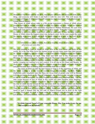 WWWWWW..IISSLLAAMMIIRROOOOHHAANNIIMMIISSSSIIOONN..OORRGG PPaaggee 1155
Momineen! For God's sake do not do it, then people will make this House of Allah a play
thing, and everyone will break it and built it with his own will. This will lessen the
solemnity of House of Allah and this will lose its awe and veneration." (Sahi Muslim vol. 3
Ghlum Rasool Saeedi)
That House of Allah whose sight is a life giving experience; a House of Allah whose
pictures had been an infinite source of pleasure was before our eyes. When our beloved
Holy Prophet (Sallallahu alehi wasallam) migrated to Madina Munawara, his eyes were
filled with tears and he addressed the House in these words: "O Kaaba! I love you a lot. I
am forced to leave this place. Soon I will come for your sight."It was the same Gracious
House of Allah where the biggest sinner was daring to enter. As the eyes caught the sight,
the moving steps came to halt and both the hands raised up to pray to the Lord of this
Universe.First I praised His Glory and then the quivering tongue uttered these words:
"Allah is Great, Allah is Great, there is no God but Allah, Allah is Great,
all praises are unto Him."
We were standing in front of Abode of Allah Who is the Sole Owner and Ruler of this
world. He is the One Who loves His human beings seventy times more than their parents
do. All the wrongdoing and sins of ours were in front of Him.The weaknesses and frailties
were already burdening our back. Only hope and faith was in His Forgiveness and
Blessing. So with weeping eyes, humbly asked for His Forgiveness and with every falling
tear sins were trailing down. Within few moments this state turned to sobbing. To be true,
neither weeping nor wailing is in one's control. It is all due to His Grace and Bounty. In
short, Allah Almighty may out of His Mercifulness accept these deeds and make them just
and pure because there is nothing more wholesome than fear of Allah.
The sages of Deen say that the best reason to weep is in the eagerness of Allah, and
the worst wailing is at the loss of worldly things. Besides this, the Holy Prophet
(Sallallahu alehi wasallam) said that there are seven kind of people who will be blessed
with the exclusive shade on the Day of Judgement, one of them is the one who weeps out
of fear of Allah in seclusion. The Holy Prophet (Sallallahu alehi wasallam) said, "The one
who weeps because of fear of Allah in this world will enter Paradise while laughing."
Allah Almighty likes two drops very much. The first is the drop of blood, which is shed in
the way of Allah and the second the tear that pours forth out of fear of Allah. (Al Hadith)
As we moved near Kaaba Sharif, the feelings of estrangement changed into mounting love.
Then we stood in front of Hijar-e-Aswad (Black Stone) and said the last Talbeyah. We
stood in such a manner that the left side of Hijar-e-Aswad was in front of the right
shoulder. Then, took the cloth of Ihram under the armpit of right shoulder and put on the
left shoulder. It is called Istabah. Next intended Tawaf in the heart and said these words:
"O Allah I intend Tawaf of Your venerable House. May You make it easy for me
and accept it on my behalf."
 