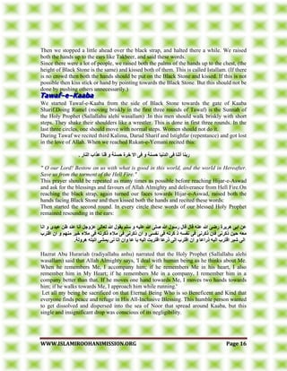 WWWWWW..IISSLLAAMMIIRROOOOHHAANNIIMMIISSSSIIOONN..OORRGG PPaaggee 1166
Then we stopped a little ahead over the black strap, and halted there a while. We raised
both the hands up to the ears like Takbeer, and said these words.
Since there were a lot of people, we raised both the palms of the hands up to the chest, (the
height of Black Stone is the same) and kissed both of them. This is called Istallam. (If there
is no crowd then both the hands should be put on the Black Stone and kissed. If this is not
possible then kiss stick or hand by pointing towards the Black Stone. But this should not be
done by pushing others unnecessarily.)
We started Tawaf-e-Kaaba from the side of Black Stone towards the gate of Kaaba
Sharif.Doing Rumel (moving briskly in the first three rounds of Tawaf) is the Sunnah of
the Holy Prophet (Sallallahu alehi wasallam) .In this men should walk briskly with short
steps. They shake their shoulders like a wrestler. This is done in first three rounds. In the
last three circles, one should move with normal steps. Women should not do it.
During Tawaf we recited third Kalima, Darud Sharif and Istighfar (repentance) and got lost
in the love of Allah. When we reached Rukan-e-Yemani recited this:
‫و‬ ‫حسُت‬ ‫اندَيا‬ ً‫ف‬ ‫أتُا‬ ‫زبُا‬. ‫انُاز‬ ‫عراب‬ ‫قُا‬ ‫و‬ ‫حسُت‬ ‫خسة‬ ‫اال‬ ً‫ف‬
" O our Lord! Bestow on us with what is good in this world, and the world in Hereafter.
Save us from the torment of the Hell Fire."
This prayer should be repeated as many times as possible before reaching Hijar-e-Aswad
and ask for the blessings and favours of Allah Almighty and deliverance from Hell Fire.On
reaching the black strap, again turned our faces towards Hijar-e-Aswad, raised both the
hands facing Black Stone and then kissed both the hands and recited these words:
Then started the second round. In every circle these words of our blessed Holy Prophet
remained resounding in the ears:
‫اَا‬ ‫و‬ ‫عبدي‬ ٍ‫ظ‬ ‫عُد‬ ‫أَا‬ ‫عزوجم‬ ً‫تعان‬ ‫هللا‬ ‫يقىل‬ ‫سهى‬ ‫و‬ ‫عهيه‬ ‫هللا‬ ً‫صه‬ ‫هللا‬ ‫زسىل‬ ‫قال‬ ‫قال‬ ‫عُه‬ ‫هللا‬ ً‫زض‬ ‫هسيسة‬ ً‫اب‬ ٍ‫ع‬
‫اقتسب‬ ٌ‫ا‬ ‫و‬ ‫يُهى‬ ‫خيس‬ ‫يالء‬ ً‫ف‬ ‫ذكسته‬ ‫يالء‬ ً‫ف‬ ًَ‫ذكس‬ ٌ‫ا‬ ‫و‬ ً‫َفس‬ ً‫ف‬ ‫كسته‬ ‫ذ‬ ‫َفسه‬ ً‫ف‬ ًَ‫ذكس‬ ٌ‫فا‬ ًَ‫ذكس‬ ٍ‫حي‬ ‫يعه‬
‫ان‬ ‫اقتسب‬ ‫شبس‬ ً‫ان‬.‫هسونت‬ ‫اتيته‬ ً‫يًش‬ ًَ ‫اتا‬ ٌ‫وا‬ ‫عا‬ ‫با‬ ‫انيه‬ ‫اقتسبت‬ ‫ذزعا‬ ً‫ان‬ ‫اقتسب‬ ٌ‫ا‬ ‫و‬ ‫ذزاعا‬ ‫يه‬
Hazrat Abu Hurariah (radiyallahu anhu) narrated that the Holy Prophet (Sallallahu alehi
wasallam) said that Allah Almighty says, 'I deal with human being as he thinks about Me.
When he remembers Me, I accompany him; if he remembers Me in his heart, I also
remember him in My Heart; if he remembers Me in a company, I remember him in a
company better than that. If he moves one hand towards Me, I moves two hands towards
him; if he walks towards Me, I approach him while running.'
Let all my being be sacrificed on that Eternal Being Who is so Beneficent and Kind that
everyone finds peace and refuge in His All-Inclusive Blessing. This humble person wanted
to get dissolved and dispersed into the sea of Noor that spread around Kaaba, but this
single and insignificant drop was conscious of its negligibility.
 