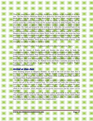 WWWWWW..IISSLLAAMMIIRROOOOHHAANNIIMMIISSSSIIOONN..OORRGG PPaaggee 1177
There are many places here, where one should pass in order to get cleansed of all one's
sins. The first place is Multazim Sharif. It is about five feet long part of wall between the
Black Stone and the gate of Kaaba Sharif.This is the place where our beloved Holy
Prophet (Sallallahu alehi wasallam) used to rub his cheeks by stretching hands out. He
used to weep like a child who looks for his mother and pray to Allah Amighty.This is the
place where prayers are granted. Since there were too many people, we could not reach
that point. We wept and prayed by only looking at it. After this, we covered both of our
shoulders with the sheet of Ihram and went to Maqam-e-Ibrahim. (Because it is prohibited
to offer prayers with uncovered shoulders. (Istabah gets over with the end of Tawaf.) At
Maqam-e-Ibrahim, we offered two Rakat Wajib Tawaf. At this place that stone has been
preserved on which Hazrat Ibrahim )‫انسالو‬ ‫عهيه‬ ( stood and constructed Kaaba. As the walls
went high, the stone would get higher and higher automatically. One could see clearly the
footsteps of Hazrat Ibrahim. These have been covered with a fence made of brass. Allah
Almighty says about this place in the Holy Quran:
“O My beloved Prophet! Make Maqam-e-Ibrahim Musallah (praying Place)."
That's why the Imaam of Kaaba stands just besides this place when he leads the
congregational prayer. After offering Nawafal, this humble person prayed whole-heartedly.
I first prayed for the Fuqura, their families and then all the Momineen, and at the end this
humble person prayed for himself. I prayed that may Allah Almighty send His Blessings to
those Fuqura who were accompanying me. I especially remembered Fuqura of Orangi
Town, Nazim Abad, Lines Area, Al- Hadeed Town and Pindi. I earnestly prayed for those
Fuqura who are always busy in spreading the Deen of our beloved Holy Prophet
(Sallallahu alehi wasallam).
After finishing prayers at Maqam-e-Ibrahim, we went to the well of Zam Zam, that is
located in the basement of Khana Kaaba. First this humble person offered a glass full of
Zam Zam water to Major (R) Mashood Niazi Sahab while thinking about this Hadith of
our blessed Holy Prophet (Sallallahu alehi wasallam):
'On the Day of Judgement, a sinful man would recognize a righteous man among pious
people and ask if the later recognized him. The sinful man will make him remember that
once he had given him water to drink. This righteous man will ask him about his need.
Upon this, the sinner will seek his intercession from Allah. This righteous man will ask
Allah for his salvation. Allah Almighty will accept his intercession and the sinner will be
forgiven.'
This humble person thought, 'since I do not have many good deeds in my account, then
why shouldn't I gather some by offering water to righteous and noble man of Allah (Major
Niazi Sahab).' After this, it became usual to offer water to each other. We would drink Zam
Zam while facing Kaaba and recite this Dua (supplication):
 