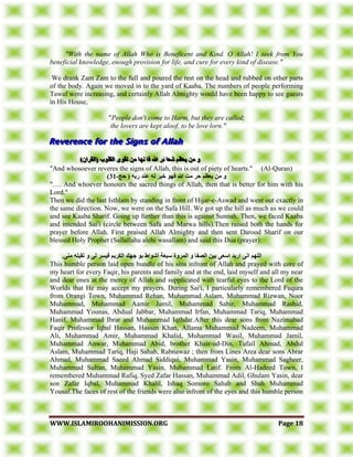 WWWWWW..IISSLLAAMMIIRROOOOHHAANNIIMMIISSSSIIOONN..OORRGG PPaaggee 1188
"With the name of Allah Who is Beneficent and Kind. O Allah! I seek from You
beneficial knowledge, enough provision for life, and cure for every kind of disease."
We drank Zam Zam to the full and poured the rest on the head and rubbed on other parts
of the body. Again we moved in to the yard of Kaaba. The numbers of people performing
Tawaf were increasing, and certainly Allah Almighty would have been happy to see guests
in His House,
"People don't come to Harm, but they are called;
the lovers are kept aloof, to be love lorn."
)ٌ‫(انقسا‬ ‫انقهىب‬ ‫تقىي‬ ٍ‫ي‬ ‫َها‬ ‫فا‬ ‫هللا‬ ‫ئس‬ ‫شعا‬ ‫يعظى‬ ٍ‫ي‬ ‫و‬)ٌ‫(انقسا‬ ‫انقهىب‬ ‫تقىي‬ ٍ‫ي‬ ‫َها‬ ‫فا‬ ‫هللا‬ ‫ئس‬ ‫شعا‬ ‫يعظى‬ ٍ‫ي‬ ‫و‬)ٌ‫(انقسا‬ ‫انقهىب‬ ‫تقىي‬ ٍ‫ي‬ ‫َها‬ ‫فا‬ ‫هللا‬ ‫ئس‬ ‫شعا‬ ‫يعظى‬ ٍ‫ي‬ ‫و‬
"And whosoever reveres the signs of Allah, this is out of piety of hearts." (Al-Quran)
‫حج‬ ( ‫زبه‬ ‫عُد‬ ‫نه‬ ‫خيس‬ ‫فهى‬ ‫هللا‬ ‫يت‬ ‫حس‬ ‫يعظى‬ ٍ‫ي‬ ‫و‬-13)
"…. And whoever honours the sacred things of Allah, then that is better for him with his
Lord."
Then we did the last Isthlam by standing in front of Hijar-e-Aswad and went out exactly in
the same direction. Now, we were on the Safa Hill. We got up the hill as much as we could
and see Kaaba Sharif. Going up further than this is against Sunnah. Then, we faced Kaaba
and intended Sai'i (circle between Safa and Marwa hills).Then raised both the hands for
prayer before Allah. First praised Allah Almighty and then sent Darood Sharif on our
blessed Holy Prophet (Sallallahu alehi wasallam) and said this Dua (prayer):
.ًُ‫ي‬ ‫تقبهه‬ ‫و‬ ً‫ن‬ ‫فيسس‬ ‫انكسيى‬ ‫جهك‬ ‫بى‬ ‫أشىاط‬ ‫سبعت‬ ‫انًسوة‬ ‫و‬ ‫انصفا‬ ٍ‫بي‬ ً‫اسع‬ ‫ازيد‬ ًَ‫ا‬ ‫انههى‬
This humble person laid open bundle of his sins infront of Allah and prayed with core of
my heart for every Faqir, his parents and family and at the end, laid myself and all my near
and dear ones at the mercy of Allah and supplicated with tearful eyes to the Lord of the
Worlds that He may accept my prayers. During Sai'i, I particularly remembered Fuqura
from Orangi Town, Muhammad Rehan, Muhammad Aslam, Muhammad Rizwan, Noor
Muhammad, Muhammad Aamir Jamil, Muhammad Sabir, Muhammad Rashid,
Muhammad Younas, Abdual Jabbar, Muhammad Irfan, Muhammad Tariq, Muhammad
Hanif, Muhammad Ibrar and Muhammad Iqthdar.After this dear sons from Nazimabad
Faqir Professor Iqbal Hassan, Hassan Khan, Allama Muhammad Nadeem, Muhammad
Ali, Muhammad Amir, Muhammad Khalid, Muhammad Wasil, Muhammad Jamil,
Muhammad Anwar, Muhammad Abid, brother Khair-ud-Din, Tufail Ahmad, Abdul
Aslam, Muhammad Tariq, Haji Sahab, Rabnawaz ; then from Lines Area dear sons Abrar
Ahmad, Muhammad Saeed Ahmad Siddiqui, Muhammad Yasin, Muhammad Sagheer,
Muhammad Sultan, Muhammad Yasin, Muhammad Latif. From Al-Hadeed Town, I
remembered Muhammad Rafiq, Syed Zafar Hassan, Muhammad Adil, Ghulam Yasin, dear
son Zafar Iqbal, Muhammad Khalil, Ishaq Somoro Sahab and Shah Muhammad
Yousaf.The faces of rest of the friends were also infront of the eyes and this humble person
 