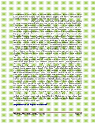 WWWWWW..IISSLLAAMMIIRROOOOHHAANNIIMMIISSSSIIOONN..OORRGG PPaaggee 2200
when Kaaba was rebuild, this part was left out of construction. Originally this is a part of
Kaaba, that's why it is highly sacred place. Then we grappled with the wall of Kaaba under
Meezab-e-Rehmat and prayed to Allah with full sincerity and devotion.
After Adhan (the prayer call), we offered Sunnah and sat waiting
for congregational prayer. During this time we kept on looking at Kaaba Sharif. After
Zehur prayer, we performed another Tawaf and offered Nawafal at Maqam-e-Ibrahim.
Then, we went back to the hotel room. It became our daily routine to do Tawaf and offer
Nawafal. After Isha prayer, we would drink Zam Zam and then go back to our hotel room.
Before Fajr Prayer, we performed Tawaf and offered Nawafal at Maqam-e-Ibrahim. After
Fajr prayer did another Tawaf and waited till the Sun rose enough so that, we could offer
Nawafal at Maqam-e-Ibrahim.Today it was our plan to perform Umera. We went to the bus
stop because we had to cross Miqat by leaving the boundary of Haram Makkah and again
come back after wearing Ihram. After getting two Riyals tickets, we went to Masjid-e-
Aisha and intended Umera on behalf of our Blessed Holy Prophet (Sallallahu alehi
wasallam) said Talbeyah thrice and prayed to Allah. On our way back, we repeatedly said
Talbeyah and Darood Sharif.In an about 20 -25 minutes the bus stopped infront of Umera
Gate. We entered Haram saying Talbeyah. We stopped near the Black strap made on the
floor of Kaaba, put the right corner of Ihram under the right armpit and put it on the left
shoulder. Then intended Umera in the heart and stepped on the Black Strap and said
Takbir,
We raised both the hands up like in prayer and then let them down. After this, we did
Isthlam by pointing palms of both the hands towards the Black Stone and kissed them.
After Isthlam began Tawaf. In the first three rounds we did Rumel. (Walking briskly with
short paces) During Tawaf we recited Darood Sharif, Istighfar and third Kalima. When
reached Rukan-e-Yemani, we rubbed it with both the hands without turning the chest
towards Kaaba because this is Sunnah of the Holy Prophet (Sallallahu alehi wasallam).
From this place onward, we started reciting and reached on the Black Strap, infront of the
Black Stone and did Isthlam again. When Tawaf was over, we covered both the shoulders
with Ihram by removing it from the right armpit and offered two Rakat Nafal Wajib at
Maqam-e-Ibrahim. Then drank Zam Zam water and completed Sai'i between the Safa and
Marwa. After finishing Saii, we came back to Khana Kaaba and offered two Rakat Nafal to
thank Allah on the successful completion of another Umera.We found a barber and paid
him ten Riyals for having our heads shaved. With this, we came out of Ihram, embraced
and greeted each other on this favour of Allah. We came back to our hotel room, took
shower and put on sewed clothes. After lunch, we came back to Khana Kaaba. Before
offering Asar prayer completed another Tawaf. After salat, we went to get our travel
cheques exchanged. We tried our best to have them exchanged but nobody was ready to
accept them. In the end, we decided to stop this effort and reached our hotel room quite
washed out. Again we came back to Kaaba Sharif for Maghrib prayer, then offered Salat
Tasbeyah and performed Tawaf. After Isha prayer we performed another Tawaf and came
back to our hotel room late at night.
 