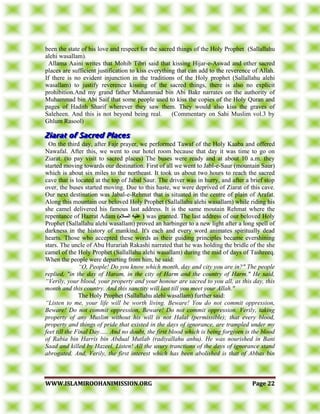 WWWWWW..IISSLLAAMMIIRROOOOHHAANNIIMMIISSSSIIOONN..OORRGG PPaaggee 2222
been the state of his love and respect for the sacred things of the Holy Prophet (Sallallahu
alehi wasallam).
Allama Aaini writes that Mohib Tibri said that kissing Hijar-e-Aswad and other sacred
places are sufficient justification to kiss everything that can add to the reverence of Allah.
If there is no evident injunction in the traditions of the Holy prophet (Sallallahu alehi
wasallam) to justify reverence kissing of the sacred things, there is also no explicit
prohibition.And my grand father Muhammad bin Abi Bakr narrates on the authority of
Muhammad bin Abi Saif that some people used to kiss the copies of the Holy Quran and
pages of Hadith Sharif wherever they saw them. They would also kiss the graves of
Saleheen. And this is not beyond being real. (Commentary on Sahi Muslim vol.3 by
Ghlum Rasool)
On the third day, after Fajr prayer, we performed Tawaf of the Holy Kaaba and offered
Nawafal. After this, we went to our hotel room because that day it was time to go on
Ziarat. (to pay visit to sacred places) The buses were ready and at about 10 a.m. they
started moving towards our destination. First of all we went to Jabl-e-Saur (mountain Saur)
which is about six miles to the northeast. It took us about two hours to reach the sacred
cave that is located at the top of Jabal Saur. The driver was in hurry, and after a brief stop
over, the buses started moving. Due to this haste, we were deprived of Ziarat of this cave.
Our next destination was Jabal-e-Rehmat that is situated in the centre of plain of Arafat.
Along this mountain our beloved Holy Prophet (Sallallahu alehi wasallam) while riding his
she camel delivered his famous last address. It is the same moutain Rehmat where the
repentance of Hazrat Adam )‫انسالو‬ ‫عهيه‬ ( was granted. The last address of our beloved Holy
Prophet (Sallallahu alehi wasallam) proved an harbinger to a new light after a long spell of
darkness in the history of mankind. It's each and every word animates spiritually dead
hearts. Those who accepted these words as their guiding principles became evershining
stars. The uncle of Abu Hurariah Rakashi narrated that he was holding the bridle of the she
camel of the Holy Prophet (Sallallahu alehi wasallam) during the mid of days of Tashreeq.
When the people were departing from him, he said:
“O, People! Do you know which month, day and city you are in?" The people
replied, "in the day of Haram, in the city of Harm and the country of Harm." He said,
“Verily, your blood, your property and your honour are sacred to you all, as this day, this
month and this country. And this sanctity will last till you meet your Allah."
The Holy Prophet (Sallallahu alehi wasallam) further said:
“Listen to me, your life will be worth living. Beware! You do not commit oppression,
Beware! Do not commit oppression, Beware! Do not commit oppression. Verily, taking
property of any Muslim without his will is not Halal (permissible); that every blood,
property and things of pride that existed in the days of ignorance, are trampled under my
feet till the Final Day….. And no doubt, the first blood which is being forgiven is the blood
of Rabia bin Harris bin Abdual Mutlab (radiyallahu anhu). He was nourished in Bani
Saad and killed by Hazeel. Listen! All the usury tranctions of the days of ignorance stand
abrogated. And, Verily, the first interest which has been abolished is that of Abbas bin
 