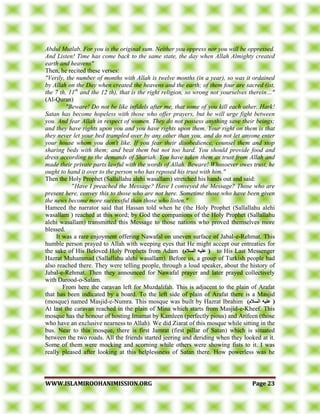 WWWWWW..IISSLLAAMMIIRROOOOHHAANNIIMMIISSSSIIOONN..OORRGG PPaaggee 2233
Abdul Mutlab. For you is the original sum. Neither you oppress nor you will be oppressed.
And Listen! Time has come back to the same state, the day when Allah Almighty created
earth and heavens"
Then, he recited these verses:
"Verily, the number of months with Allah is twelve months (in a year), so was it ordained
by Allah on the Day when created the heavens and the earth; of them four are sacred (ist,
the 7 th, 11th
and the 12 th), that is the right religion, so wrong not yourselves therein…"
(Al-Quran)
"Beware! Do not be like infidels after me, that some of you kill each other. Hark!
Satan has become hopeless with those who offer prayers, but he will urge fight between
you. And fear Allah in respect of women. They do not possess anything save their beings;
and they have rights upon you and you have rights upon them. Your right on them is that
they never let your bed trampled over by any other than you, and do not let anyone enter
your house whom you don't like. If you fear their disobedience, counsel them and stop
sharing beds with them; and beat them but not too hard. You should provide food and
dress according to the demands of Shariah. You have taken them as trust from Allah and
made their private parts lawful with the words of Allah. Beware! Whosoever owes trust, he
ought to hand it over to the person who has reposed his trust with him."
Then the Holy Prophet (Sallallahu alehi wasallam) stretched his hands out and said:
"Have I preached the Message? Have I conveyed the Message? Those who are
present here, convey this to those who are not here. Sometime those who have been given
the news become more successful than those who listen."
Hameed the narrator said that Hassan told when he (the Holy Prophet (Sallallahu alehi
wasallam ) reached at this word; by God the companions of the Holy Prophet (Sallallahu
alehi wasallam) transmitted this Message to those nations who proved themselves more
blessed.
It was a rare enjoyment offering Nawafal on uneven surface of Jabal-e-Rehmat. This
humble person prayed to Allah with weeping eyes that He might accept our entreaties for
the sake of His Beloved Holy Prophets from Adam )‫انسالو‬ ‫عهيه‬ ( to His Last Messenger
Hazrat Muhammad (Sallallahu alehi wasallam). Before us, a group of Turkish people had
also reached there. They were telling people, through a loud speaker, about the history of
Jabal-e-Rehmat. Then they announced for Nawafal prayer and later prayed collectively
with Darood-o-Salam.
From here the caravan left for Muzdalifah. This is adjacent to the plain of Arafat
that has been indicated by a board. To the left side of plain of Arafat there is a Masjid
(mosque) named Masjid-e-Numra. This mosque was built by Hazrat Ibrahim )‫انسالو‬ ‫عهيه‬ (
At last the caravan reached in the plain of Mina which starts from Masjid-e-Kheef. This
mosque has the honour of hosting Imamat by Kamleen (perfectly pious) and Arifeen (those
who have an exclusive nearness to Allah). We did Ziarat of this mosque while sitting in the
bus. Near to this mosque, there is first Jamrat (first pillar of Satan) which is situated
between the two roads. All the friends started jeering and deriding when they looked at it.
Some of them were mocking and scorning while others were showing fists to it. I was
really pleased after looking at this helplessness of Satan there. How powerless was he
 
