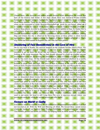 WWWWWW..IISSLLAAMMIIRROOOOHHAANNIIMMIISSSSIIOONN..OORRGG PPaaggee 2244
(Satan) there, who deceives and makes people disobey Allah throughout the world. But
here all his trickery had failed. A few steps ahead, there was Jamrat-ul-Wusta (middle
Satan) and at the end Jamrat-e-Aqubah (the big Satan). Here I would like to say something
about these Jamrats. These are the names of three pillars that are erected in Mina. It is said,
when on the command of Allah, Ibrahim Khali)‫انسالو‬ ‫عهيه‬ (took his son Ismail )‫انسالو‬ ‫عهيه‬ (
to sacrifice him in the way of Allah, Satan whispered in the heart of Ibrahim )‫انسالو‬ ‫عهيه‬ (
at these three places. In order to disengage Satan he threw pebbles at him. In Arabic this is
called Rajim. In the past, these pebbles were thrown to show contempt and disdain. Now in
Shariah Muhammadi Rajim is used as a punishment for adulterer and adulteress. During
Hajj and Umera this rite is observed by throwing stones at these pillars to show hatred
against Satan, besides commemorating the Sunnah of Hazrat Ibrahim )‫انسالو‬ ‫عهيه‬ ( . That's
why Satan has been named as Rajeem (the one who has been pelted).
On its way back to Kaaba, the caravan stopped on the roadside besides Jabal-e-Noor. We
were told that sacred cave of Hira was on the top of this mountain. When the friends
intended to go up there the driver did not consent. Some friends also got afraid after
looking at the steep mountain. But we had already planned to climb up whether anyone
accompanied us or not. By seening our determination, some of friends also got off the bus,
and the bus went away. All the friends took shower and performed abolition in a nearby
mosque. We took one bottle of Coca-Cola each and started climbing the mountain. Jabal-e-
Rehmat is about 2000 feet high. The cave of Hira is situated at the top of it where our
beloved Holy Prophet (Sallallahu alehi wasallam) used to do Zikr and Muraqaba for many
days. He would take water and fine barley floor with him, and stay there for many days
doing Zikr and meditation. At last that blessed night of month of Ramzan came when first
five verses of the Holy Quran were revealed to him. It took us about quarter to two hours
to reach at the top. Since it was hot, it took a little longer to get there. After reaching at the
top, we descended about twenty feet down on the other side and saw a cleft between the
mountains, which allowed only one person to enter in to it. A few steps ahead, there was
square-type place in front of that Cave Hira is located. The very first sight of the cave
created a sensation in the body and a trail of thoughts started flowing; how sacred place it
is, where the Holy body of the blessed Prophet has touched. What would have been the
spectacle when Gebriel Amin descended down from the Heavens? This Cave Hira is still
in the same state as it was in the time of our beloved Holy Prophet (Sallallahu alehi
wasallam).The stone which our beloved Holy Prophet (Sallallahu alehi wasallam)
used to put under his head is still lying there.The cave is spacious enough where one
person can easily lay while the second person can offer Nafal.
God knows when we reached there, all the exhaustion disappeared completely as if we had
not traveled at all. With the Will and Blessing of Allah, We kissed those sacred stones
where the hands of our beloved Holy Prophet (Sallallahu alehi wasallam) had touched.
This humble person laid down for a while by keeping head on those stones. It was exactly
 