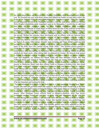 WWWWWW..IISSLLAAMMIIRROOOOHHAANNIIMMIISSSSIIOONN..OORRGG PPaaggee 2255
the same place where our beloved Holy Prophet (Sallallahu alehi wasallam) used to take
rest. We touched our eyes with those stones and rubbed our bodies on that place where the
body of our beloved Holy Prophet (Sallallahu alehi wasallam) rested. Then, this humble
person requested friends to do Muraqaba because it was the same place where our blessed
Holy Prophet (Sallallahu alehi wasallam) used to do Muraqaba. I would like to add here
that when the first revelation came, the Holy Prophet (Sallallahu alehi wasallam)
was absorbed in Marafat of Allah.Sages of Deen Islam say that if any follower of the Holy
Prophet (Sallallahu alehi wasallam) takes up this first Sunnah, Allah Almighty bestows on
him His special blessings. Before sitting in Muraqaba, prayed first for the friends and then
for myself. Within few minutes, there developed such an affinity with our beloved Holy
Prophet (Sallallahu alehi wasallam) that severed all our connections with the world. It
became very hard to come out of that state. Willy- nilly we had to stop Maraqaba because
we had to do many other things. Friends were weeping and Naizi Sahab could not help
saying, "today, the heart started saying Allah Allah very clearly; instead neck and other
parts of the body have also started saying Allah Allah." This humble person prayed to
Allah that He might bestow Niazi Sahab with His own Noor and Marafat. We offered our
Zahur prayer after descending the mountain. We hired a taxi by paying fifteen Riyals and
reached our hotel room. After taking bath we planned for Umera. We prayed Asar prayer
in Khana Kaaba and went to Masjid-e-Aishya by bus. Since there is no prayer between
Asar and Maghrib, we offered two Rakat Nafal and then intended Umera. We said
Talbeyah thrice and started or Haram Sharif. We kept on saying Talbeyah and Darood
Sharif while travelling in the bus. After entering Khana Kaaba first performed Tawaf,
prayed at Multazim Sharif and then offered Nafal at Maqam-e-Ibrahim.After this drank
Zam Zam water and hastened seven times between Safa and Marwa.Then we had our
heads shaved and came back to our hotel room. We took bath and wore sewed clothes.
After having meal, we came back to Kaaba Sharif. Before Isha prayer completed a Tawaf
and then offered Isha prayer with Salat Tarawi because by that time the moon of month of
Ramzan had been sighted. Here the Quran is recited slowly with many pauses during Salat
Tarawi. In order to celebrate sighting of the moon of Ramzan, blasts are fired with
cannons. While reciting the Holy Quran sometimes Imam Sahab takes such long pauses as
if he has forgotten and waiting for help.
The articulation of Holy Quran by the Arab natives is very appealing. Despite long Tarawi
prayer, one does not get tired rather one enjoys it. Bells in the hotel would ring at the time
of early dawn for Sehri (early morning breakfast). After doing Sehri we would go to Khana
Kaaba and offer Tahujjat Nawafal and then quickly complete one Tawaf before Fajr
prayer. After finishing Tawaf, offered Nafal at Maqam-e-Ibrahim. After Fajr prayer
completed another Tawaf and got busy in doing Zikr and Muraqaba till the sun rose
because during this time prayer is not allowed. After the sunrise, offered Nafal at Maqam-
e-Ibrahim and set for another Umera. Today this humble person was performing this
Umera on the behalf of that sister whose earnest prayers had been the active spirit behind
this holy sojourn to this Holy Land. This humble person was really ashamed to see his
empty account of good deeds. I had never thought that one day I would be called to the
House of Allah and Roza-e-Rasool (the tomb of the Holy Prophet (Sallallahu alehi
 