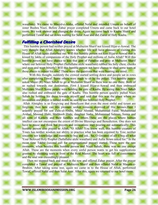 WWWWWW..IISSLLAAMMIIRROOOOHHAANNIIMMIISSSSIIOONN..OORRGG PPaaggee 2266
wasallam). We came to Masjid-e-Aisha, offered Nafal and intended Umera on behalf of
sister Bushra Niazi. Before Zahur prayer completed Umera and came back to our hotel
room. We took shower and changed the dress. Again we came back to Kaaba Sharif and
performed Tawaf and sat down waiting for Salat Asar and did Ziarat of Holy Kaaba.
This humble person had neither prayed at Multazim Sharif nor kissed Hijar-e-Aswad. The
very thought that Allah Almighty knows whether life will have pleasure of visiting this
House of Allah again disturbed me. Will this humble person not kiss Hijar-e-Aswad that is
kissed by lakhs of companions of the Holy Prophet and millions of Aulia Allah? Will this
humble person not have chance to kiss that gem of Paradise and pray at Multazim Sharif
where our beloved Holy Prophet (Sallallahu alehi wasallam) rubbed his holy chest, cheeks
and eyes and wept bitterly? Will this humble person not have chance to shed some tears at
these places to repent his sins? These were the questions that were hunting my mind.
With this thought, suddenly the crowed started settling down and people sat in rows
after completing Tawaf. Some others were made to sit by the police. This humble person
asked Major (R) Niazi Sahab to go at Multazim Sharif as there was no one there. Both of
us rushed towards our destination. First I kissed Hijar-e-Aswad and then embraced
Multizam Sharif. Some people were holding the gate of Kaaba. By seeing this Niazi Sahab
also rushed and embraced the gate of Kaaba. This humble person quickly pulled Niazi
Sahab by holding his dress towards myself and said that this was the place where no
invocation and prayer is turned down, as said by our beloved Holy Prophet .
Allah Almighty is so Forgiving and Beneficent that even the most sinful and tyrant are
forgiven, then how can His pleasure seeker remains deprived of His favours.Here I
ardently prayed for son Zain-ul-Abdin, Mauz Ahmad, Muhammad Fazal, Muhammad
Arshad, Masood Illahi, Mahboob Illahi, daughter Sadia, Muhammad Salman, Samia and
all sons of Karachi and their families and others.These are the places where human
intellect can not encompass the extent of Divine Blessings and Benediction. One does not
have to pause and think but prayers and invocations start pouring out automatically. This
humble person also prayed to Allah, "O Allah! You know well, this humble creature of
Yours has neither wisdom nor ability to practice what has been enjoined by You; neither
sincerity nor knowledge and manners to beg and ask.. So, O Greatest of all! I beg all what
Your Beloved Holy Prophet (Sallallahu alehi wasallam) and Aulia Ikram asked for." In the
mean time Takbir (second call for congregational prayer) started. These were the rare
moments, when besides this humble person and Niazi Sahab, there was no one except
Allah. These are the moments when every sinful person wants to get his supplications
granted by shedding tears in front of the Real Master. The heart was full of contentment
and the soul was exceedingly pleased.
Then we stepped back and stood in the row and offered Zahur prayer. After the prayer
completed a Tawaf and prayed at Multazim Sharif and then offered Nafal at Maqam-e-
Ibrahim. After taking some rest, again we came in to the House of Allah, performed
Tawaf, offered Nafal and then Salat Asar. After this, again we returned to our hotel room.
 