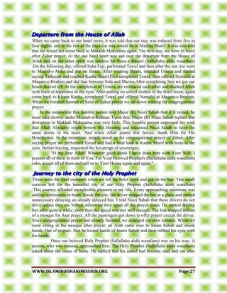 WWWWWW..IISSLLAAMMIIRROOOOHHAANNIIMMIISSSSIIOONN..OORRGG PPaaggee 2277
When we came back to our hotel room, it was told that our stay was reduced from five to
four nights, and in the rest of the days our stay would be in Madina Sharif. It was also told
that we would not come back to Makkah Mukarama again. The next day, we were to leave
after Zahur prayer. At the one hand heart was sad over the departure from the House of
Allah and on the other spirit was restless for Roza-e-Rasool (Sallallahu alehi wasallam)
.On the following day, offered Salat Fajr, performed Tawaf and then after the sun rise went
to Masjid-e-Aisha and put on Ihram. After wearing Ihram, intended Umera and started
saying Talbeyah and reached Kaaba Sharif.First completed Tawaf, then offered Nawafal at
Maqam-e-Ibrahim and did Saii between Safa and Marwa.After completing Saii we got our
heads shaved off. At the completion of Umera, we embraced each other and thanked Allah
with tears of happiness in the eyes. After putting on sewed clothes in the hotel room, again
came back to Khana Kaaba, completed Tawaf and offered Nawafal at Maqam-e-Ibrahim.
When we finished Sunnah of Salat of Zahur prayer we sat down waiting for congregational
prayer.
In the meanwhile this humble person told Major (R) Niazi Sahab that if it rained, he
must take shower under Meezab-e-Rehmat. Upon this, Major (R) Niazi Sahab replied that
downpour in Makkah Mukarama was very little. This humble person expressed his wish
that Allah Almighty might bestow this blessing and requested Niazi Sahab to have the
same desire in his heart. And when Allah grants this favour, thank Him for His
Benefaction. In the meantime, people stood up for congregational prayer of Zahur. After
saying prayer we performed Tawaf and had a final look at Kaaba Sharif with tears in the
eyes. Before leaving, requested the Sovereign of sovereigns:
"O my dear Allah! Whatever good deeds I have done here with Your Will; I
present all of them in front of You. For Your Beloved Prophet's (Sallallahu alehi wasallam)
sake, accept all of them and call us to Your House again and again."
Those were the final moments when we left the hotel room and got on the bus. This small
caravan left for the beautiful city of our Holy Prophet (Sallallahu alehi wasallam)
.This journey afforded inexplicable pleasure in my life. Every approaching milestone was
adding restlessness to heart. Inside the city, the driver stopped the bus at a place and started
unnecessary delaying an already delayed bus. I told Niazi Sahab that these drivers do not
drive unless they are bribed, otherwise they upset all the prayer times. He started driving
bus after quite a while; even then the speed was not well enough. The bus stopped infront
of a mosque for Asar prayer. All the passengers got down to offer prayer except the driver.
Since congregational prayer had already finished, we arranged our own Jammat. While we
were sitting in the mosque after prayer, an Arab came over to Imam Sahab and shook
hands. Out of respect, first he kissed hands of Imam Sahab and then rubbed his eyes with
his hands.
Once our beloved Holy Prophet (Sallallahu alehi wasallam) was on his way. A
person, who was running, approached him. The Holy Prophet (Sallallahu alehi wasallam)
asked about the cause of hurry. He replied that his camel had become mad and ran after
 