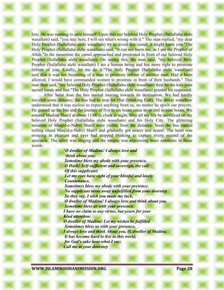 WWWWWW..IISSLLAAMMIIRROOOOHHAANNIIMMIISSSSIIOONN..OORRGG PPaaggee 2288
him. He was running to save himself. Upon this our beloved Holy Prophet (Sallallahu alehi
wasallam) said, "you stay here, I will see what's wrong with it." The man replied, "my dear
Holy Prophet (Sallallahu alehi wasallam) try to avoid this camel, it might harm you."The
Holy Prophet (Sallallahu alehi wasallam) said, “it can not harm me, as I am the Prophet of
Allah."In the meantime the camel approached and prostrated in front of our beloved Holy
Prophet (Sallallahu alehi wasallam). On seeing this, the man said, "my beloved Holy
Prophet (Sallallahu alehi wasallam) I am a human being and has more right to prostrate
infront of you. Kindly, let me do it."The Holy Prophet (Sallallahu alehi wasallam)
said that it was not becoming of a man to prostrate infront of another man. Had it been
allowed, I would have commanded women to prostrate in front of their husbands." This
man then said, “my beloved Holy Prophet (Sallallahu alehi wasallam) then let me kiss your
sacred hands and feet."The Holy Prophet (Sallallahu alehi wasallam) granted his requested.
After Salat Asar the bus started moving towards its destination. We had hardly
traveled some distance; the bus had to stop for Iftar (breaking Fast). The driver somehow
understood that it was useless to expect anything from us, no matter he spoilt our prayers.
He geared up the bus and the journey of five to six hours came to an end in nine hours. We
entered Madina Sharif at about 11:00 o, clock at night. May all my life be sacrificed on my
beloved Holy Prophet (Sallallahu alehi wasallam) and his Holy City. The glittering
minarets of Masjid-e-Nabvi Sharif were visible from the distance. Soon the bus started
rolling round Masjid-e-Nabvi Sharif and gradually got nearer and nearer. The heart was
swaying in pleasure and eyes had stopped blinking to capture every second of the
spectacle. The spirit was singing and the tongue was expressing inner emotions in these
words:
"O dweller of Madina! I always love and
think about you;
Sometime bless my abode with your presence.
O Hark! Self-sufficient and sovereign, the call
Of this supplicant;
Let my eyes have sight of your blissful and lovely
Countenance,
Sometimes bless my abode with your presence.
No supplicant turns away unfulfilled from your doorstep
So they say, I wish you made my luck,
O dweller of Madina! I always love and think about you,
Sometime bless us with your presence.
I have no claim to any virtue, but yearn for your
Kind attention;
O dweller of Madina! Let my wishes be fulfilled
Sometimes bless us with your presence,
I always love and think About you, O, dweller of Madina.
It has become hard to live in this world,
for God's sake hear what I say;
Call me at your doorstep
 