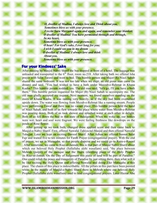 WWWWWW..IISSLLAAMMIIRROOOOHHAANNIIMMIISSSSIIOONN..OORRGG PPaaggee 2299
O, dweller of Madina, I always love and Think about you,
Sometimes bless us with your presence.
I recite Sura Muzzamil again and again, and remember your blanket;
O dweller of Madina! You have permeated through and through,
In my heart,
Sometime bless us with your presence.
O hear! For God's sake, I ever long for you;
I wish I could see you in my dream
O dweller of Madina! I always love and think
About you,
Sometime bless us with your presence.
After passing by Masjid Nabvi Sharif the bus stopped in front of a hotel. The luggage was
unloaded and transported to the 6th
floor, room no.218. After taking bath we offered Isha
prayer with Salat Tarawi and went to bed. This humble person and Major (R) Niazi Sahab
shared the same bedroom. It was not too late when we slept; an old pious man came (in
dream) and said, "You had wished to have a bath under Meezab-e-Rehmat in Khana
Kaaba." This humble person nodded, yes. The old man said, "let's go, I'll you have a bath
there." This humble person requested for Major (R) Niazi Sahab to accompany me. The
old man gladly accepted my request. Next moment, we found ourselves standing on the
stairs of Khana Kaaba. It was raining very heavily, as if the sky had been overturned
upside down. The water was flowing from Mezab-e-Rehmat like a running stream. People
were performing Tawaf and there was no vacant place. This humble person held the hand
of Niazi Sahab, and both of us flew towards the place where water from Mezab-e-Rehmat
was pouring down. Both of us took shower and splashed water at each other in delight.
Both of us fell down the bed in this state of indulgence. When we woke up, our bodies
were wet; heart and soul were fragrant. We were feeling freshness like dewdrops on the
petals of Rose flower.
After getting up we took bath, changed dress applied scent and then came back to
Masjid-e-Nabvi Sharif. First, offered Nawafal Tahiya-tul-Masjid and then offered Nawafal
Tahajjut. Later we kept on reciting Darood Sharif. After Adhan we offered Sunnat Salat
Fajr and waited five to ten minutes for Fardh Prayer (congregational prayer). With the end
of prayer, we sat in Muraqaba, so that people disperse and we could go to Roza-e-Rasool
. After sometime, we came to Riaz-ul-Jannah; this is that part of Masjid Nabvi Sharif about
which our beloved Holy Prophet (Sallallahu alehi wasallam) said, "the place between
Mehrab (pulpit) of the mosque and the Hujra (dwelling place of the Holy Prophet
)is Riaz-ul-Jinnah. On the Day of Judgement this piece of land will be part of Paradise."
One could relish the peace and tranquility of Paradise by just sitting there, then what will it
be like reciting the Holy Quran and offering Nawafal and doing Zikr Muraqaba at this
place. The charm of this place is indescribable. All the pillars in this part have been painted
white. In the middle of Masjid-e-Nabvi Sharif there is Mehrab where our beloved Holy
Prophet (Sallallahu alehi wasallam) used to lead congregational prayers. Later Hazrat Abu
 