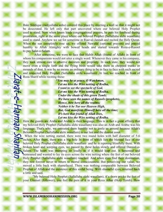 WWWWWW..IISSLLAAMMIIRROOOOHHAANNIIMMIISSSSIIOONN..OORRGG PPaaggee 3300
Bakr Siddique (radiyallahu anhu) covered this place by erecting a wall so that it might not
be desecrated. He left only that part uncovered where our beloved Holy Prophet
used to stand. Now when Imam leads congregational prayers, he puts his forehead during
prostration, right at the same place where our beloved Prophet (Sallallahu alehi wasallam)
used to stand. Anyhow we sat for sometime in Riaz-ul-Jannah and recited the Holy Quran.
When the sun completely rose up, we offered Nawafal (optional prayers) and prayed
humbly to Allah Almighty with bowed heads and started towards Roza-e-Rasool
to pay Salat-o-Salam.
After sometime, we were to face that Habib Allah (friend of Allah) in front of
whom his companions would not utter a single word. Whenever they came in his company,
they took utmost care to observe decorum and propriety. In such state, they would not
move even a single limb and the flying birds would take them as chopped trunks or
mounds of dust. It was by no means an ordinary thing to be in face to face with such sacred
and respected Holy Prophet (Sallallahu alehi wasallam) .At last, we reached in front of
Roza Sharif while reciting these:
“You may be at peace, O Watchman,
Let me kiss the Wire netting of Rodha,
I want to see the spectacle of God,
Let me kiss the Wire netting of Rodha.
Under the shade of this green Tomb;
We have seen the names of Rasools (prophets),
Hence, bow here all the realms;
Neither it be Tur nor Heaven High,
But, God manifests Himself here all the time;
It's here that friend of Allah lives,
Let me kiss the Wire netting of Rodha.
Here the guards are Arabs and Arabic is their language. This is in fact a great affinity that
my beloved Holy Prophet (Sallallahu alehi wasallam) was also an Arab and Arabic was his
language. That's why, we entreated them humbly not to jostle us around because Allah's
Beloved Prophet (Sallallahu alehi wasallam) is our last and the dearest asset.
When the wire netting started, there were two round holes with half diameter of 5-6
inches. After them, there was a big hole In front of which lies the blessed face of our
beloved Holy Prophet (Sallallahu alehi wasallam and he is reposing blissfully there. With
broken heart and weeping eyes, we passed by these holes slowly and offered Darood-o-
Salam. The heart was thumping so loudly as if it would leap out. It lamented and
bemoaned and wanted to lay its eyes across the wire netting where the feet of our beloved
Holy Prophet (Sallallahu alehi wasallam) touched. And when eyes find their destination,
they rest forever never to return to mortal consciousness. But perceiving our value, we
moved a little back with shamefaced. There was nothing comparable between Beloved
Prophet of Allah and the existence of this sinful being. With shameful eyes, returned back
a little and said,
"My beloved Holy Prophet (Sallallahu alehi wasallam), if a thorn pricks the feet of
your Ummati (follower), you feel the pain of it in your Roza Athar (Holy Tomb). How
 