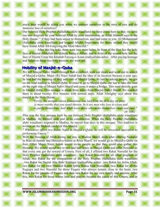 WWWWWW..IISSLLAAMMIIRROOOOHHAANNIIMMIISSSSIIOONN..OORRGG PPaaggee 3311
much pain would be ailing you when we ensnare ourselves in the mire of sins and do
immense loss of ourselves?
Our beloved Holy Prophet (Sallallahu alehi wasallam) we have come here so that, we have
our sins forgiven by your beloved Allah by your intercession, as Allah Himself says in the
Holy Quran: “ if they had been unjust to themselves, and had come to you (O Muhammad
(Sallallahu alehi wasallam) and begged Allah's forgiveness for them; indeed they would
have found Allah All-Forgiving,the Most Merciful."
After this big hole, there were two more holes. In front of the first lies the holy
face of Hazrat Abdullah bin Quhafa Sadiq-e-Akbar, and in front of the second hole lies the
face of Hazrat Umar bin Khattab Farooq-e-Azam (radiyallahu anhu) .After paying homage
and Salam to these two holy persons we went out.
We left Masjid Nabvi Sharif through Bab-e-Gebriel, took our shoes and went out in search
of Masjid-e-Quba. Major (R) Niazi Sahab had the idea of its location because a year ago,
he had had the blessing of Hajj and visit of Masjid Quba. At last by asking people, we got
on the road leading to Masjid Quba. In order to go to Masjid Quba one has to take the road
on the right side of Masjid Nabvi Sharif and cross it under a bridge. This road directly goes
to Masjid Quba. This mosque is about three miles from Masjid Nabvi Sharif. We reached
there in about twenty- five minutes with normal steps. Allah Almighty says about this
masjid in the Holy Quran:
"Verily, the mosque whose foundation was laid from the first day on piety
is more worthy that you stand therein. In it are men who love to clean and
to purify themselves. And Allah loves those who make themselves clean and pure."
(9: 108)
This was the first mosque built by our beloved Holy Prophet (Sallallahu alehi wasallam)
in Madina. He himself took part in its construction. When the Holy Prophet (Sallallahu
alehi wasallam) migrated to Madina, he stayed four days in this mosque. This tradition is
written on the Mehrab (arch) of this Masjid:
" Whosoever offers two Rakat Nafal in Masjid-e-Quba, he will be rewarded equivalent to
performing Umera."
With the blessing of Allah during our stay in Madina Sharif, daily after offering Nawafal
in Riaz-ul-Jannah and Darood-o-Salam at Roza Sharif, we would go to Masjid-e-Quba on
foot. Often Major Niazi Sahab would invite people so that they could also gather this
blessing. We would spend two to two and half hours in Masjid Quba and offer Nawafal so
that every one got the reward of Umera. First of all, I offered two Rakat Nawafal for the
Holy Prophet (Sallallahu alehi wasallam) , two Rakat Nawafal for all other prophets of
Allah, two Rakat for the companions of the Holy Prophet (Sallallahu alehi wasallam)
, two Rakat for Hazrat Abu Bakr Siddique (radiyallahu anhu) , two Rakat for Aulia Allah,
two Rakat for my own Murshid Karim Qibla Sohna Sian Noorullah, two Rakat for all the
Fuquqra and two Nawafal for those Fuqura who always remain close to the heart, two
Rakat for the parents of Fuqura and then two Rakat for my own family and parents. After
this, two Rakat for those whose love and prayers became the cause of this Umera, and at
 