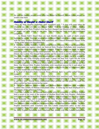 WWWWWW..IISSLLAAMMIIRROOOOHHAANNIIMMIISSSSIIOONN..OORRGG PPaaggee 3322
the end this humble person would offer two Rakat for himself. Before Zahur prayer, we
would come back.
Once the Holy Prophet (Sallallahu alehi wasallam) said, " A time will come when the
whole of my city will turn into Masjid Nabvi" With the blessing of Allah , Madina
Munnawara of the Holy Prophet's time has been changed into Masjid-e-Nabvi where lakhs
of people can offer prayer at one time. This mosque has been made air-conditioned
completely.
In Masjid Nabvi Sharif there are such blissful places, the sight of theirs simply
hightens the spirits. There are seven pillars in Masjid Sharif which have a deep connection
with the Holy Prophet (Sallallahu alehi wasallam) and Umm-ul-Momineen Hazrat Aisha
. Some of the pillars are described here.
1- The pillar besides Mehrab-e-Nabvi is called Satoon-e-Hanana. There was shopped trunk
of a date-palm tree against which our beloved Holy Prophet (Sallallahu alehi wasallam)
used to lean while delivering his Khutba (sermon). When his pulpit was made, he started
addressing while sitting on that raised platform. This dry trunk of date tree started weeping
bitterly like a child. Our blessed Holy prophet put his hand on it and this stopped wailing.
The Holy Prophet (Sallallahu alehi wasallam) said to this tree trunk that if it wanted he
would pray and Allah Almighty would make it green and bear fruit. Upon this the trunk
requested the Holy Prophet (Sallallahu alehi wasallam) that he should pray that Allah
Almighty might take it to Paradise, where there would be your abode and you eat my fruit
there. Our blessed Holy Prophet (Sallallahu alehi wasallam) prayed for it and asked his
companions to bury it as a Muslim is buried in the earth. On the Day of Judgement, Allah
Almighty would take it to Paradise beside him.
2- In front of Mehrab-e-Nabvi towards Roza-e-Rasool, there is a pillar called Satoon-e-
Aisha
About this pillar our blessed Holy Prophet (Sallallahu alehi wasallam) said, "there is such a
place in my mosque, if people come to know the reward for praying in it, they will do a lot
to get their turn." Hazrat Aisha (radiyallahu anha) pointed out that place. To mark this
place a pillar has been erected on her name.
3- The pillar between Satoon-e-Aisha and Rodha-e-Rasool (Sallallahu alehi wasallam)
is called Abu Lababa Al-Manzar (radiyallahu anhu) . A name tag has been displayed on it.
The history of this pillar is as follow.
Once Abu Lababa bin Al- Manzar (radiyallahu anhu) a companion of the Holy Prophet
held a secret of the court of the emperor of Madina Sharif (the Holy Prophet (Sallallahu
alehi wasallam). When the Holy Prophet (Sallallahu alehi wasallam) laid the siege of tribe
Banu Kareenta. They sent a message to the Holy Prophet (Sallallahu alehi wasallam)
that he should send Abu Lababa towards them so that, they could consult him. Some of
Abu Lababa's close relatives and his property were still confined in that fortress. The Holy
Prophet (Sallallahu alehi wasallam) sent Abu Lababa (radiyallahu anhu) so that after
consultation, Banu Bakr either accept Islam or open the gates of the fortress. Before this
the Holy Prophet (Sallallahu alehi wasallam) had already told Abu Lababa (radiyallahu
 