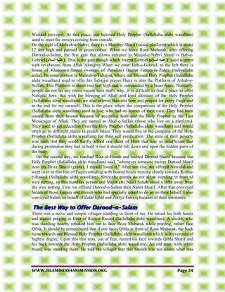 WWWWWW..IISSLLAAMMIIRROOOOHHAANNIIMMIISSSSIIOONN..OORRGG PPaaggee 3344
Wafood (envoys). At this place, our beloved Holy Prophet (Sallallahu alehi wasallam)
used to meet the envoys coming from outside.
On the right of Mehrab-e-Nabvi, there is a Mumber Sharif (raised platform) which is about
12 feet high and painted in green colour. When we leave Roza Mubarak, after offering
Darood-o-Salam, the first gate that allows entrance to Masjid-e-Nabvi Sharif is Bab-e-
Gebriel )‫انسالو‬ ‫عهيه‬ (. This is the gate though which Hazrat Gebriel )‫انسالو‬ ‫عهيه‬ ( used to enter
with revelations from Allah Almighty.When we enter Bab-e-Gebriel, to the left there is
house of Khatoon-e-Jannat (woman of Paradise) Hazrat Fatima-tu-Zuhra (radiyallahu
anha). Its outer portion is Mehrab-e-Tahajjut, where our Blessed Holy Prophet (Sallallahu
alehi wasallam) used to offer his Tahajjut prayer.There is also the Platform of Ashab-e-
Suffah. This Platform is about two feet high and is surrounded by a brass fence. Normally
people do not let any room vacant here that's why, it is difficult to find a place to offer
Nawafal here. But with the blessing of Allah and kind attention of the Holy Prophet
(Sallallahu alehi wasallam), we also offered Nawafal here and prayed for every Faqir and
at the end for my ownself. This is the place where the companions of the Holy Prophet
(Sallallahu alehi wasallam) used to live, who had no homes of their own. They had been
ousted from their houses because of accepting faith and the Holy Prophet as the Last
Messenger of Allah. They are named as Ahal-e-Suffah (those who live on a platform).
They used to get education from the Holy Prophet (Sallallahu alehi wasallam) and would
often go to different places to preach Islam. They would live in the company of the Holy
Prophet (Sallallahu alehi wasallam) for their self purification. The state of their poverty
was such that they could hardly afford one sheet of cloth that was so insufficient that
during prostration they had to hold it lest it should fall down and open the hidden parts of
the body.
On the second day, we reached Riaz-ul-Jinnah and recited Darood Sharif because our
Holy Prophet (Sallallahu alehi wasallam) said, "whenever someone recites Darood Sharif
near my Roza Sharif (grave), I myself listen it." After sun rise, we offered Nawafal and
went over to that line of Faqirs standing with bowed heads moving slowly towards Rodha-
e-Rasool (Sallallahu alehi wasallam). Since the guards do not allow standing in front of
wire netting, so this humbles person and Major (R) Niazi Sahab stood a little away from
the wire netting. First we offered Darood-o-Salam then Nahat Sharif. After that conveyed
Salam of those Fuqura and friends who had specially asked to do so on their behalf. I also
conveyed Salam on behalf of Zafar Iqbal and Zikrya Farooq because of their insistence.
There was a naïve and simple villager standing in front of me. He raised his both hands
and started praying in front of Roza-e-Rasool (Sallallahu alehi wasallam). A sheikh, who
was standing nearby rebuked him not to face Roza Mubarak while praying, rather face
Qibla. It should be remembered that if one faces Qibla in front of Roza Mubarak, the back
turns towards our Blessed Holy Prophet (Sallallahu alehi wasallam) which is irreverence of
highest degree. Upon this that man, out of fear, turned his face towards Qibla Sharif and
his back towards the Holy Prophet (Sallallahu alehi wasallam). An old man, with white
beard, was standing there. He told the villager that this Sheikh was not aware what was
 