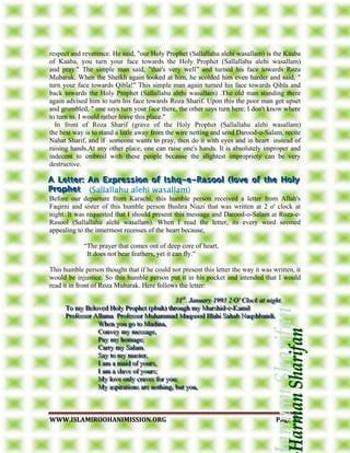 WWWWWW..IISSLLAAMMIIRROOOOHHAANNIIMMIISSSSIIOONN..OORRGG PPaaggee 3355
respect and reverence. He said, "our Holy Prophet (Sallallahu alehi wasallam) is the Kaaba
of Kaaba, you turn your face towards the Holy Prophet (Sallallahu alehi wasallam)
and pray." The simple man said, "that's very well” and turned his face towards Roza
Mubarak. When the Sheikh again looked at him, he scolded him even harder and said, "
turn your face towards Qibla!" This simple man again turned his face towards Qibla and
back towards the Holy Prophet (Sallallahu alehi wasallam) .The old man standing there
again advised him to turn his face towards Roza Sharif. Upon this the poor man got upset
and grumbled, " one says turn your face there, the other says turn here; I don't know where
to turn to. I would rather leave this place."
In front of Roza Sharif (grave of the Holy Prophet (Sallallahu alehi wasallam)
the best way is to stand a little away from the wire netting and send Darood-o-Salam, recite
Nahat Sharif, and if someone wants to pray, then do it with eyes and in heart instead of
raising hands.At any other place, one can raise one's hands. It is absolutely improper and
indecent to embroil with these people because the slightest impropriety can be very
destructive.
Before our departure from Karachi, this humble person received a letter from Allah's
Faqirni and sister of this humble person Bushra Niazi that was written at 2 o' clock at
night. It was requested that I should present this message and Darood-o-Salam at Roza-e-
Rasool (Sallallahu alehi wasallam). When I read the letter, its every word seemed
appealing to the innermost recesses of the heart because,
“The prayer that comes out of deep core of heart,
It does not bear feathers, yet it can fly."
This humble person thought that if he could not present this letter the way it was written, it
would be injustice. So this humble person put it in his pocket and intended that I would
read it in front of Roza Mubarak. Here follows the letter:
333111sssttt
... JJJaaannnuuuaaarrryyy 111999999333 222 OOO''' CCCllloooccckkk aaattt nnniiiggghhhttt...
TTTooo mmmyyy BBBeeelllooovvveeeddd HHHooolllyyy PPPrrroooppphhheeettt (((pppbbbuuuhhh))) ttthhhrrrooouuuggghhh mmmyyy MMMuuurrrssshhhiiiddd---eee---KKKaaammmiiilll
PPPrrrooofffeeessssssooorrr AAAllllllaaammmaaa PPPrrrooofffeeessssssooorrr MMMuuuhhhaaammmmmmaaaddd MMMaaaqqqsssooooooddd IIIllllllaaahhhiii SSSaaahhhaaabbb NNNaaaqqqssshhhbbbaaannndddiii...
WWWhhheeennn yyyooouuu gggooo tttooo MMMaaadddiiinnnaaa,,,
CCCooonnnvvveeeyyy mmmyyy mmmeeessssssaaagggeee,,,
PPPaaayyy mmmyyy hhhooommmaaagggeee;;;
CCCaaarrrrrryyy mmmyyy SSSaaalllaaammm...
SSSaaayyy tttooo mmmyyy mmmaaasssttteeerrr,,,
III aaammm aaa mmmaaaiiiddd ooofff yyyooouuurrrsss,,,
III aaammm aaa ssslllaaavvveee ooofff yyyooouuurrrsss;;;
MMMyyy lllooovvveee ooonnnlllyyy cccrrraaavvveeesss fffooorrr yyyooouuu;;;
MMMyyy aaassspppiiirrraaatttiiiooonnnsss aaarrreee nnnooottthhhiiinnnggg,,, bbbuuuttt yyyooouuu,,,
 