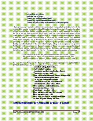 WWWWWW..IISSLLAAMMIIRROOOOHHAANNIIMMIISSSSIIOONN..OORRGG PPaaggee 3377
LLLeeettt mmmyyy bbboooaaattt gggeeettt aaassshhhooorrreee,,,
MMMaaakkkeee mmmeee ooonnneee ooofff yyyooouuurrrsss;;;
YYYooouuu aaarrreee mmmyyy gggoooaaalll OOO PPPrrroooppphhheeettt (((pppbbbuuuhhh))) ,,,
YYYooouuu aaarrreee mmmyyy aaassspppiiirrraaatttiiiooonnn OOO PPPrrroooppphhheeettt (((pppbbbuuuhhh))) ,,,
YYYooouuu aaarrreee ttthhheee pppeeeaaaccceee ooofff mmmyyy hhheeeaaarrrttt aaannnddd sssooouuulll OOO PPPrrroooppphhheeettt (((pppbbbuuuhhh))) ...
People from every part of world were presenting their requests before the king of both the
worlds. This humble person first offered Darud-o-Salam and then started reading the token
of love given by sister Bushra Niazi.I repeated every verse in such a way that first I read it
for the writer and then for myself. I had hardly read few verses when tears started rolling
down the eyes. This humble person left the boat in the sea of these tears and started rowing
it with the oars of these lovelorn verses to reach the feet of our blessed Holy Prophet
Then Allah Almighty, out of His Grace and Mercy, reduced the limits, lightning were
glittering all around and the body was experiencing exceptional soothing enjoyment.
Hardly had I finished half of the letter when the glad tiding of its acceptance was granted.
Neither the body was at ease nor the soul was at rest. There was restlessness and a state of
ecstasy, but it was the place of high-esteem and any disrespect and impropriety could have
been destructive. Allah Almighty in His Holy Book says about the sanctity of this place:
"O you who believe! Raise not your voices above the voice of the Prophet
, nor speak aloud to him in talk as you speak aloud to one another, lest
your deeds should be rendered fruitless while you perceive not." (49:2)
He is an Absolute Being and His Blessing is Unlimited. It was perhaps mid-night of 27th
or
28th
Feb. 1993 when I saw in Muraqaba, here I try to express:
III wwwaaasss hhhaaalllfff---aaasssllleeeeeeppp,,, hhhaaalllfff aaawwwaaakkkeee,,,
HHHaaalllfff lllooosssttt,,, hhhaaalllfff wwweeeeeepppiiinnnggg
III wwwaaasss ttthhheeerrreee,,, aaannnddd ttthhheeerrreee wwwaaasss RRRooodddhhhaaa---eee---RRRaaasssoooooolll
TTThhheeerrreee wwwaaasss aaa cccrrryyy aaannnddd aaa wwwaaaiiilll...
NNNooonnneee kkknnnooowwwsss wwwhhhaaattt hhhaaappppppeeennneeeddd::: III sssaaawww aaa ssstttrrraaannngggeee sssiiiggghhhttt,,,
TTThhheeerrreee wwwaaasss mmmyyy mmmaaasssttteeerrr (((pppbbbuuuhhh))) aaannnddd III;;;
TTThhheee ssskkkyyy wwwaaasss dddrrreeennnccchhheeeddd iiinnn NNNoooooorrr aaallllll,,,
TTThhheeerrreee wwweeerrreee nnnooo fffeeeeeettt,,, bbbuuuttt NNNoooooorrr aaannnddd NNNoooooorrr...
III wwwaaasss ttthhheeerrreee aaannnddd AAAllllllaaahhh!!! AAAllllllaaahhh!!! AAAllllllaaahhh!!!
HHHooowww cccooouuulllddd hhhaaavvveee III aaadddooorrrnnneeeddd ttthhheee ccclllaaayyy,,,
IIIttt wwwaaasss aaannn eeemmmbbbeeelllllliiissshhheeeddd NNNoooooorrr,,,
WWWhhhaaattt ssshhhooouuulllddd III sssaaayyy,,, hhhooowww III fffeeelllttt...
TTThhheeerrreee wwwaaasss aaa cccrrryyy,,, aaannnddd ttteeeaaarrrsss llliiikkkeee aaa ssstttrrreeeaaammm,,,
TTThhheeerrreee wwwaaasss aaa cccrrryyy,,, aaannnddd aaa cccaaallllll,,,
TTThhheeerrreee wwweeerrreee tttwwwooo fffeeeeeettt,,, aaannn iiinnncccaaarrrnnnaaatttiiiooonnn ooofff NNNoooooorrr,,,
NNNooo bbbooonnneee,,, nnnooo jjjoooiiinnnttt,,, nnnooottthhhiiinnnggg bbbuuuttt NNNoooooorrr...
 