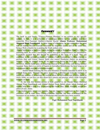 WWWWWW..IISSLLAAMMIIRROOOOHHAANNIIMMIISSSSIIOONN..OORRGG PPaaggee 33
The book in your hands, "Ziarat-e-Harman Sharifan" is not written on any specific
subject, in fact, it is a collection of travelogue written by our gracious and most
respectful Pir-e-Tareeqat, Rahber-e-Shariat Hazrat Allama Professor Muhammad
Maqsood Illahi Naqshbandi. In these times of tribulation, he has undertaken the great
task of making Muslim Ummah remember its forgotten lesson, and at the same time,
being a Wali-e-Kamil, he is guiding the Truth seekers also.
Hazrat Sahib went to perform Umera during the month of Ramadhan Sharif in 1993. On
returning back, he wrote a travelogue, which was quite comprehensive and informative.
Everybody insisted that this should be published in the form of a book. This can
contribute to the spiritual guidance of Salkeen (Truth Seekers) and to those who go to
perform Hajj and Umera. Hazrat Sahib also toured Hindustan (India) on preaching
mission. Later, he penned down all his experiences during his brief stay over there.
Moreover, Hazrat Sahab goes on preaching mission to Punjab every year during summer
vacation. Since there is a circle of Fuqura in Gawadhar Baluchistan, his brief stopover to
this coastal city is also part of this travelogue.
Hazrat Sahab realizing the love and insistence of friends conceded to allow us to
publish these visits. Through this piece of writing, a Muslim can learn the manners of
travel and sources of preaching. By reading about the difficulties and troubles faced by
Aulia Allah, we can have an idea about their esteem and prestige which Allah Almighty
bestows on them.
At the end, this humble person is truly grateful to my friends Major Mashood
Ahmad Niazi Naqshbandi and Abdual Hafeez Swati Sahab whose whole hearted and
sincere help went a long way in preparing this book. May Allah Almighty accept this
effort of ours. Amin.
If the readers come across any mistake, they are requested to intimate so that it can be
corrected well in time. Since 'Ziarat-e-Harman Sharifan' has been re-arranged on the
insistence of our readers, the tours of Hindustan and Gawader have been omitted.
Faqir Muhammad Fazal Naqshbandi...
 